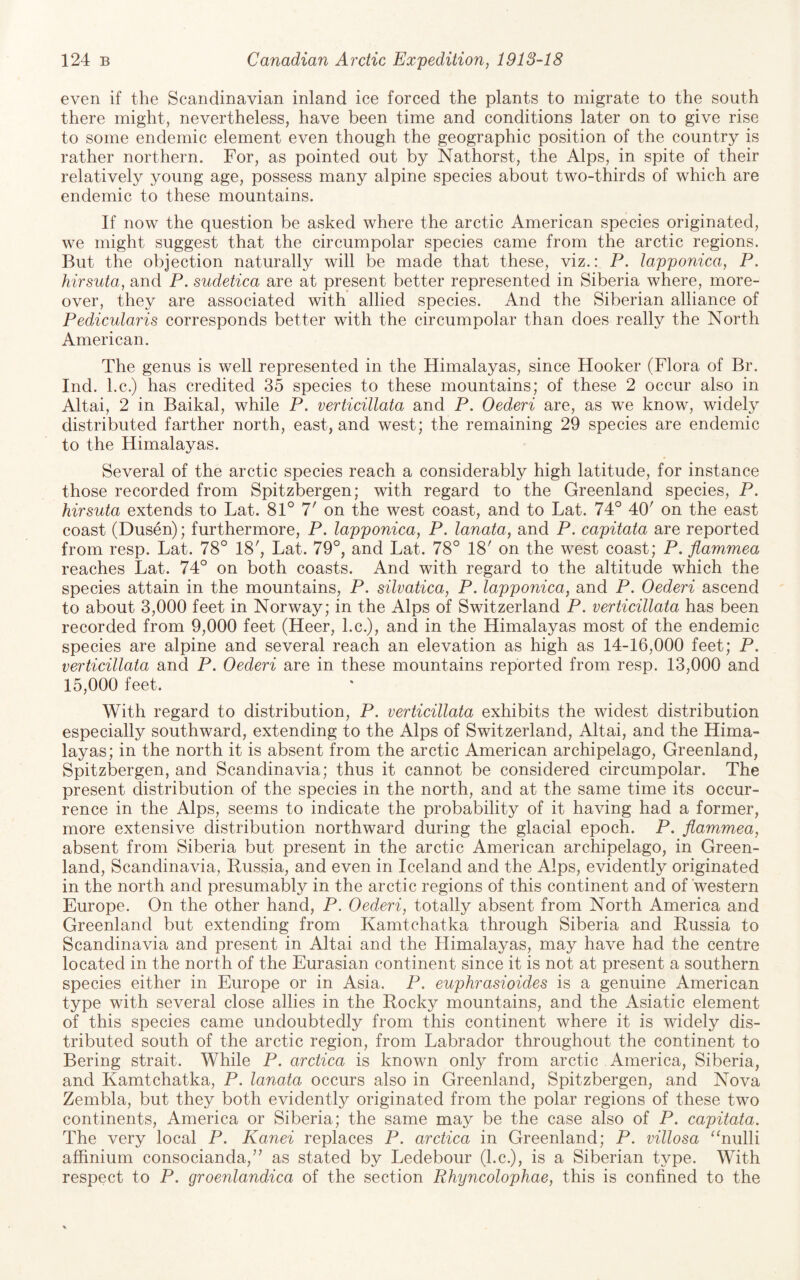 even if the Scandinavian inland ice forced the plants to migrate to the south there might, nevertheless, have been time and conditions later on to give rise to some endemic element even though the geographic position of the country is rather northern. For, as pointed out by Nathorst, the Alps, in spite of their relatively young age, possess many alpine species about two-thirds of which are endemic to these mountains. If now the question be asked where the arctic American species originated, we might suggest that the circumpolar species came from the arctic regions. But the objection naturally will be made that these, viz.: P. lapponica, P. hirsuta, and P. sudetica are at present better represented in Siberia where, more¬ over, they are associated with allied species. And the Siberian alliance of Pedicularis corresponds better with the circumpolar than does really the North American. The genus is well represented in the Himalayas, since Hooker (Flora of Br. Ind. l.c.) has credited 35 species to these mountains; of these 2 occur also in Altai, 2 in Baikal, while P. verticillata and P. Oederi are, as we know, widely distributed farther north, east, and west; the remaining 29 species are endemic to the Himalayas. Several of the arctic species reach a considerably high latitude, for instance those recorded from Spitzbergen; with regard to the Greenland species, P. hirsuta extends to Lat. 81° 7' on the west coast, and to Lat. 74° 40' on the east coast (Dusen); furthermore, P. lapponica, P. lanata, and P. capitata are reported from resp. Lat. 78° 18', Lat. 79°, and Lat. 78° 18' on the west coast; P. flammea reaches Lat. 74° on both coasts. And with regard to the altitude which the species attain in the mountains, P. silvatica, P. lapponica, and P. Oederi ascend to about 3,000 feet in Norway; in the Alps of Switzerland P. verticillata has been recorded from 9,000 feet (Heer, l.c.), and in the Himalayas most of the endemic species are alpine and several reach an elevation as high as 14-16,000 feet; P. verticillata and P. Oederi are in these mountains reported from resp. 13,000 and 15,000 feet. With regard to distribution, P. verticillata exhibits the widest distribution especially southward, extending to the Alps of Switzerland, Altai, and the Hima¬ layas; in the north it is absent from the arctic American archipelago, Greenland, Spitzbergen, and Scandinavia; thus it cannot be considered circumpolar. The present distribution of the species in the north, and at the same time its occur¬ rence in the Alps, seems to indicate the probability of it having had a former, more extensive distribution northward during the glacial epoch. P. flammea, absent from Siberia but present in the arctic American archipelago, in Green¬ land, Scandinavia, Russia, and even in Iceland and the Alps, evidently originated in the north and presumably in the arctic regions of this continent and of western Europe. On the other hand, P. Oederi, totally absent from North America and Greenland but extending from Kamtchatka through Siberia and Russia to Scandinavia and present in Altai and the Himalayas, may have had the centre located in the north of the Eurasian continent since it is not at present a southern species either in Europe or in Asia. P. euphrasioides is a genuine American type with several close allies in the Rocky mountains, and the Asiatic element of this species came undoubtedly from this continent where it is widely dis¬ tributed south of the arctic region, from Labrador throughout the continent to Bering strait. While P. arctica is known only from arctic America, Siberia, and Kamtchatka, P. lanata occurs also in Greenland, Spitzbergen, and Nova Zembla, but they both evidently originated from the polar regions of these two continents, America or Siberia; the same may be the case also of P. capitata. The very local P. Kanei replaces P. arctica in Greenland; P. villosa “nulli affinium consocianda, as stated by Ledebour (l.c.), is a Siberian type. With respect to P. groenlandica of the section Rhyncolophae, this is confined to the