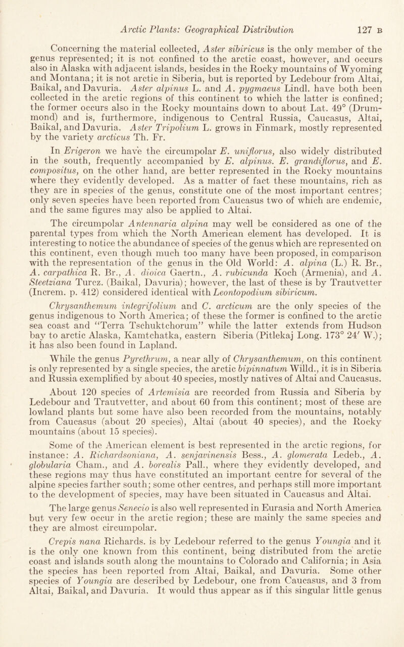 Concerning the material collected, Aster sibiricus is the only member of the genus represented; it is not confined to the arctic coast, however, and occurs also in Alaska with adjacent islands, besides in the Rocky mountains of Wyoming and Montana; it is not arctic in Siberia, but is reported by Ledebour from Altai, Baikal, and Davuria. Aster alpinus L. and A. pygmaeus Lindl. have both been collected in the arctic regions of this continent to which the latter is confined; the former occurs also in the Rocky mountains down to about Lat. 49° (Drum¬ mond) and is, furthermore, indigenous to Central Russia, Caucasus, Altai, Baikal, and Davuria. Aster Tripolium L. grows in Finmark, mostly represented by the variety arcticus Th. Fr. In Erigeron we have the circumpolar E. uniflorus, also widely distributed in the south, frequent!}^ accompanied by E. alpinus. E. grandiflorus, and E. compositus, on the other hand, are better represented in the Rocky mountains where they evidently developed. As a matter of fact these mountains, rich as they are in species of the genus, constitute one of the most important centres; only seven species have been reported from Caucasus two of which are endemic, and the same figures may also be applied to Altai. The circumpolar Antennaria alpina may well be considered as one of the parental types from which the North American element has developed. It is interesting to notice the abundance of species of the genus which are represented on this continent, even though much too many have been proposed, in comparison with the representation of the genus in the Old World: A. alpina (L.) R. Br., A. carpathica R. Br., A. dioica Gaertn., A. rubicunda Koch (Armenia), and A. Steetziana Turcz. (Baikal, Davuria); however, the last of these is by Trautvetter (Increm. p. 412) considered identical with Leontopodium sibiricum. Chrysanthemum integrifolium and C. arcticum are the only species of the genus indigenous to North America; of these the former is confined to the arctic sea coast and ‘‘Terra Tschuktchorum’’ while the latter extends from Hudson bay to arctic Alaska, Kamtchatka, eastern Siberia (Pitlekaj Long. 173° 24' W.); it has also been found in Lapland. While the genus Pyrethrum, a near ally of Chrysanthemum, on this continent is only represented by a single species, the arctic bipinnatum Willd., it is in Siberia and Russia exemplified by about 40 species, mostly natives of Altai and Caucasus. About 120 species of Artemisia are recorded from Russia and Siberia by Ledebour and Trautvetter, and about 60 from this continent; most of these are lowland plants but some have also been recorded from the mountains, notably from Caucasus (about 20 species), Altai (about 40 species), and the Rocky mountains (about 15 species). Some of the American element is best represented in the arctic regions, for instance: A. Richardsoniaiia, A. senjavinensis Bess., A. gloinerata Ledeb., A. globularia Cham., and A. borealis Pall., where they evidently developed, and these regions may thus have constituted an important centre for several of the alpine species farther south; some other centres, and perhaps still more important to the development of species, may have been situated in Caucasus and Altai. The large genus Senecio is also well represented in Eurasia and North America but very few occur in the arctic region; these are mainly the same species and they are almost circumpolar. Crepis nana Richards, is by Ledebour referred to the genus Youngia and it is the only one known from this continent, being distributed from the arctic coast and islands south along the mountains to Colorado and California; in Asia the species has been reported from Altai, Baikal, and Davuria. Some other species of Youngia are described by Ledebour, one from Caucasus, and 3 from Altai, Baikal, and Davuria. It would thus appear as if this singular little genus