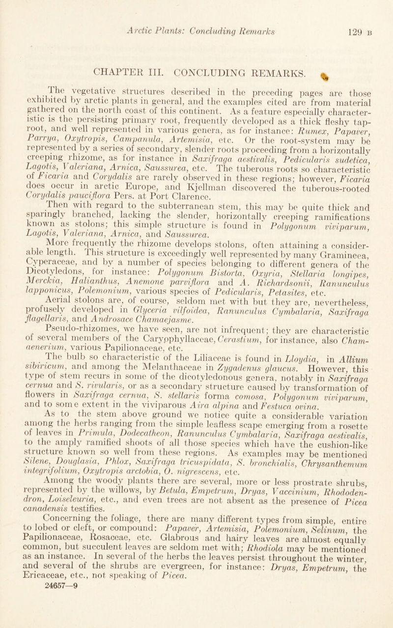 CHAPTER III. CONCLUDING REMARKS. ^ I he vegetative structures described in the preceding pages are those exhibited by arctic plants in general, and the examples cited are from material gathered on the north coast of this continent. As a feature especially character¬ istic is the persisting primary root, frequently developed as a thick fleshy tap- loot, and well lepresented in various genera, as lor instance: Rumex, Papaver, Parrya, Oxytropis, Campanula, Artemisia, etc. Or the root-system may be represented by a series of secondary, slender roots proceeding from a horizontally creeping rhizome, as for instance in Saxifraga aestivalis, Pedicularis sudetica, Lagohs, T aleriana, Arnica, Saussurea, etc. The tuberous roots so characteristic of Ficaiia and Corydalis are rarely observed in these regions* however, Ficaria does occur in arctic Europe, and Kjelhnan discovered the tuberous-rooted Corydalis pauciflora Pers. at Port Clarence. Then with regard to the subterranean stem, this may be quite thick and spaiingly branched, lacking the slender, horizontally creeping ramifications known as stolons, this simple structure is found in Polygonuju viviparum, Lagotis, Valeriana, Arnica, and Saussurea. Moie fiequently the rhizome develops stolons, often attaining a consider¬ able length, this structure is exceedingly well represented by many Gramineea, Cypeiaceae, and by a number of species belonging to different genera of the Dicotyledons, for instance: Polygonum Bistorta, Oxyria, Stellaria longipes, Alerckia, Halianthus, Anemone parviflora and A. Richardsonii. Ranunculus lapponicus, Polemonium, various species of Pedicularis, Petasites, etc. Aerial stolons are,, of course, seldom met with but they are, nevertheless, profusely developed in Glyceria vilfoidea. Ranunculus Cymbalaria, Saxifraga flagellaris, and Androsace Chamaejasme. Pseudo-rhizomes, we have seen, are not infrequent; they are characteristic of several members of the Carypph3dlaceae, for instance, also Cham- aenerium, various Papilionaceae, etc. The bulb so characteristic of the Liliaceae is found in Lloydia, in Allium sihiricum, and among the Melanthaceae in Zygadenus glaucus. However, this type of stem recurs m some of the dicotjdedonous genera, notably in Saxifraga cernua and S. rwularis, or as a secondarj structure caused by transformation of flowers in Saxifraga cernua, S. stellaris forma comosa. Polygonum viviparum, and to some extent in the viviparous Aira alpina and Festuca ovina. As to the stem above ground we notice quite a considerable variation among the herbs ranging from the simple leafless scape emerging from a rosette of leaves in Primula, Dodecatheon, Ranunculus Cymbalaria, Saxifraga aestivalis, to the amply ramified shoots of all those species which have the cushion-like structure known so well from these regions. As examples may be mentioned Silene, Douglasia, Phlox, Saxifraga tricuspidata, S. bronchialis. Chrysanthemum integrifolium, Oxytropis arctobia, 0. nigrescens, etc. Among the woody plants there are several, more or less prostrate shrubs represented by the willows, by Betula, Empetrum, Dryas, Vaccinium, Rhododen¬ dron, Loiseleuria, etc., and even trees are not absent as the presence of Picea canadensis testifies. Concerning the foliage, there are many different types from simple, entire to lobed or cleft, or compound: Papaver, Artemisia, Polemonium, Selinum, the Papilionaceae, Rosaceae, etc. Glabrous and hairy leaves are almost equally common, but succulent leaves are seldom met with; Rhodiola may be mentioned as an instance. In several of the herbs the leaves persist throughout the winter and several of the shrubs are evergreen, for instance: Dryas, Empetrum, the Ericaceae, etc., not speaking of Picea. ’ 24657—9