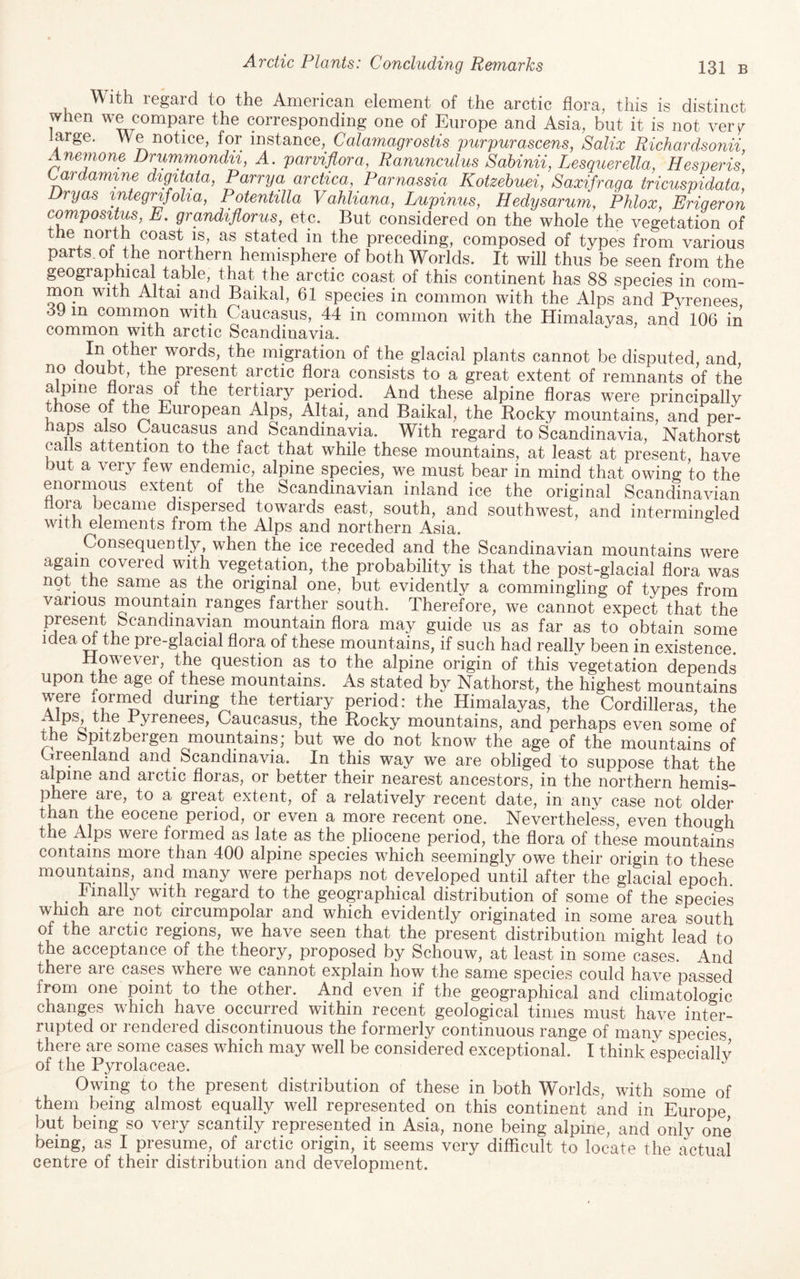 l^ith regard to the American element of the arctic flora, this is distinct when we compare the corresponding one of Europe and Asia, but it is not veiT large. We notice, for instance, Calamagrostis purpurascens, Salix Richardsonii, Anemone Drummondii, A. parviflora, Ranunculus Sahinii, Lesquerella, Hesperis, Cardamme digitata, Parry a arctica, _ Parnassia Kotzehuei, Saxifraga tricuspidata, Dryas mtegrifoha, Potentilla Vahliana, Lupinus, Hedysarum, Phlox, Eriqeron c^positus, E. grandiflorus, etc. But considered on the whole the vegetation of the north coast is, as stated in the preceding, composed of types from various parts of the northern hemisphere of both Worlds. It will thus be seen from the geographical table, that the arctic coast of this continent has 88 species in com¬ mon with Altai and Baikal, 61 species in common with the Alps and Pyrenees, 39 in common with Caucasus, 44 in common with the Himalayas, and 106 in common with arctic Scandinavia, In other words, the migration of the glacial plants cannot be disputed, and no doubt, the present arctic flora consists to a great extent of remnants of the a pine floras of the tertiary period. And these alpine floras were principally t ose of the European Alps, Altai, and Baikal, the Rocky mountains, and per¬ haps also Caucasus and Scandinavia. With regard to Scandinavia, Nathorst calls attention to the fact that while these mountains, at least at present, have but a very tew endemic, alpine species, we must bear in mind that owing to the enormous extent of the Scandinavian inland ice the original Scandinavian floia became dispersed towards east, south, and southwest, and intermingled with elements from the Alps and northern Asia. Consequently, when the ice receded and the Scandinavian mountains were again covered with vegetation, the probability is that the post-glacial flora was not the same as the original one, but evidently a commingling of types from various mountain ranges farther south. Therefore, we cannot expect that the mountain flora may guide us as far as to obtain some idea m the pre-glacial flora of these mountains, if such had really been in existence. ^ question as to the alpine origin of this vegetation depends upon the age of these mountains. As stated by Nathorst, the highest mountains were mrmed during the tertiary period: the Himalayas, the Cordilleras, the Alps, the Byrenees, Caucasus, the Rocky mountains, and perhaps even some of t e bpitzbeigen mountains; but we do not know the age of the mountains of Creenland and Scandinavia. In this way we are obliged to suppose that the ayine and arctic floras, or better their nearest ancestors, in the northern hemis- phere aie, to a great extent, of a relatively recent date, in any case not older ^ eocene period, or even a more recent one. Nevertheless, even though the Alps were formed as late as the pliocene period, the flora of these mountains contains more than 400 alpine species which seemingly owe their origin to these mountains, and many were perhaps not developed until after the glacial epoch. with regard to the geographical distribution of some of the species which are not circumpolar and which evidently originated in some area south of the arctic regions, we have seen that the present distribution might lead to the acceptance of the theory, proposed by Schouw, at least in some cases. And there are cases where we cannot explain how the same species could have passed from one point to the other. And even if the geographical and climatologic changes which have occurred within recent geological times must have inter¬ rupted or rendered discontinuous the formerly continuous range of many species there are some cases which may well be considered exceptional. I think especially of the Pyrolaceae. Owing to the present distribution of these in both Worlds, with some of them being almost equally well represented on this continent and in Europe but being so very scantily represented in Asia, none being alpine, and only one being, as I presume, of arctic origin, it seems very difficult to locate the actual centre of their distribution and development.