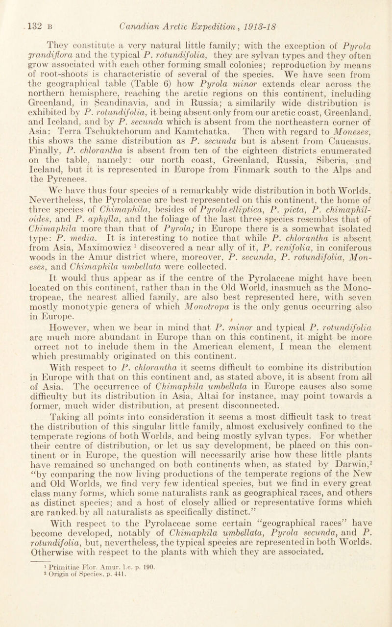 They constitute a very natural little family; with the exception of Pyrola grandiflora and the typical P. rotundifolia, they are sylvan types and they often grow associated with each other forming small colonies; reproduction by means of root-shoots is characteristic of several of the species. We have seen from the geographical table (Table 6) how Pyrola minor extends clear across the northern hemisphere, reaching the arctic regions on this continent, including Greenland, in Scandinavia, and in Russia; a similarily wide distribution is exhibited by P. rotundifolia, it being absent only from our arctic coast, Greenland, and Iceland, and by P. secunda which is absent from the northeastern corner of Asia: Terra Tschuktchorum and Kamtchatka. Then with regard to Moneses] this shows the same distribution as P. secunda but is absent from Caucasus. Finally, P. chlorantha is absent from ten of the eighteen districts enumerated on the table, namely: our north coast, Greenland, Russia, Siberia, and Iceland, but it is represented in Europe from Finmark south to the Alps and the Pyrenees. We have thus four species of a remarkably wide distribution in both Worlds. Nevertheless, the Pyrolaceae are best represented on this continent, the home of three species of Chimaphila, besides oi Pyrola elliptica, P. picta, P. chirnaphil- oides, and P. aphylla, and the foliage of the last three species resembles that of Chimaphila more than that of Pyrola; in Europe there is a somewhat isolated type: P. media. It is interesting to notice that while P. chlorantha is absent from Asia, Maximowicz ^ discovered a near ally of it, P. renifolia, in coniferous woods in the Amur district where, moreover, P. secunda, P. rotundifolia, Mon- eses,. and Chimaphila umbellata were collected. It would thus appear as if the centre of the Pyrolaceae might have been located on this continent, rather than in the Old World, inasmuch as the Mono- tropeae, the nearest allied family, are also best represented here, with seven mostly monotypic genera of which Monotropa is the only genus occurring also in Europe. , However, when we bear in mind that P. mmor and typical P. rotundifolia are much more abundant in Europe than on this continent, it might be more orrect not to include them in the American element, I mean the element which presumably originated on this continent. With respect to P. chlorantha it seems difficult to combine its distribution in Europe with that on this continent and, as stated above, it is absent from all of Asia. The occurrence of Chimaphila umbellata in Europe causes also some difficulty but its distribution in Asia, Altai for instance, may point towards a former, much wider distribution, at present disconnected. Taking all points into consideration it seems a most difficult task to treat the distribution of this singular little family, almost exclusivel}^ confined to the temperate regions of both Worlds, and being mostly sylvan types. For whether their centre of distribution, or let us say development, be placed on this con¬ tinent or in Europe, the question will necessarily arise how these little plants have remained so unchanged on both continents when, as stated b}^ Darwin,^ ^Ty comparing the now living productions of the temperate regions of the New and Old Worlds, we find verj^ few identical species, but we find in every great class many forms, which some naturalists rank as geographical races, and others as distinct species; and a host of closely allied or representative forms which are ranked, by all naturalists as specifically distinct.’’ With respect to the Pyrolaceae some certain ‘^geographical races” have become developed, notably of Chimaphila umbellata, Pyrola secunda, and P. rotundifolia, but, nevertheless, the typical species are represented in both Worlds. Otherwise with respect to the plants with which they are associated. 1 Primitiae Flor. Amur. l.c. p. 190. 2 Origin of Species, p. 441.