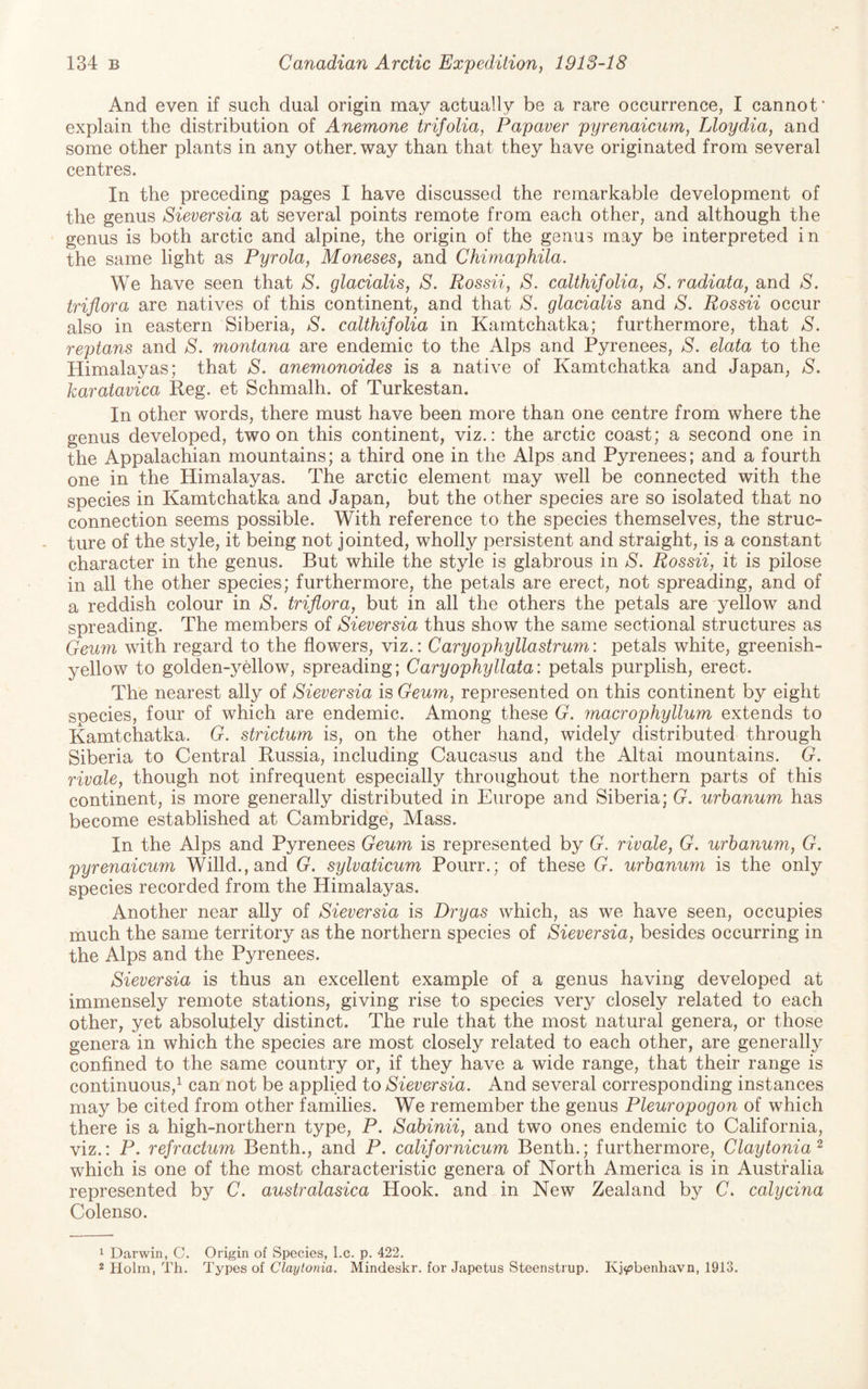 And even if such dual origin may actually be a rare occurrence, I cannot* explain the distribution of Anemone trifolia, Papaver pyrenaicum, Lloydia, and some other plants in any other, way than that they have originated from several centres. In the preceding pages I have discussed the remarkable development of the genus Sieversia at several points remote from each other, and although the genus is both arctic and alpine, the origin of the genus may be interpreted in the same light as Pyrola, Moneses, and Chimaphila. We have seen that S. glacialis, S. Rossii, S. calthifolia, S. radiata, and S. triflora are natives of this continent, and that S. glacialis and S. Rossii occur also in eastern Siberia, S. calthifolia in Kamtchatka; furthermore, that S. reptans and S. montana are endemic to the Alps and Pyrenees, S. elata to the Himalayas; that S, anemonoides is a native of Kamtchatka and Japan, S. karatavica Reg. et Schmalh. of Turkestan. In other words, there must have been more than one centre from where the genus developed, two on this continent, viz.: the arctic coast; a second one in the Appalachian mountains; a third one in the Alps and Pyrenees; and a fourth one in the Himalayas. The arctic element may well be connected with the species in Kamtchatka and Japan, but the other species are so isolated that no connection seems possible. With reference to the species themselves, the struc¬ ture of the style, it being not jointed, wholly persistent and straight, is a constant character in the genus. But while the style is glabrous in S. Rossii, it is pilose in all the other species; furthermore, the petals are erect, not spreading, and of a reddish colour in S. triflora, but in all the others the petals are yellow and spreading. The members of Sieversia thus show the same sectional structures as Geum with regard to the flowers, viz.: Caryophyllastrum: petals white, greenish- yellow to golden-yellow, spreading; Caryophyllata: petals purplish, erect. The nearest ally of Sieversia is Geum, represented on this continent by eight species, four of which are endemic. Among these G. macrophyllum extends to Kamtchatka. G. strictum is, on the other hand, widely distributed through Siberia to Central Russia, including Caucasus and the Altai mountains. G. rivale, though not infrequent especially throughout the northern parts of this continent, is more generally distributed in Europe and Siberia; G. urhanum has become established at Cambridge, Mass. In the Alps and Pyrenees Geum is represented by G. rivale, G. urhanum, G. pyrenaicum Willd.,and G. sylvaticum Pourr.; of these G. urhanum is the only species recorded from the Himalayas. Another near ally of Sieversia is Dry as which, as we have seen, occupies much the same territory as the northern species of Sieversia, besides occurring in the Alps and the Pyrenees. Sieversia is thus an excellent example of a genus having developed at immensely remote stations, giving rise to species very closely related to each other, yet absolutely distinct. The rule that the most natural genera, or those genera in which the species are most closely related to each other, are generally confined to the same country or, if they have a wide range, that their range is continuous,^ can not be applied to Sieversia. And several corresponding instances may be cited from other families. We remember the genus Pleuropogon of which there is a high-northern type, P. Sahinii, and two ones endemic to California, viz.: P. refractum Benth., and P. californicum Benth.; furthermore, Claytonia^ which is one of the most characteristic genera of North America is in Australia represented by C. australasica Hook, and in New Zealand by C. calycina Colenso. 1 Darwin, C. Origin of Species, l.c. p. 422. 2 Holm, Th. Types of Claytonia. Mindeskr. for Japetus Steenstrup. Kj^benhavn, 1913.