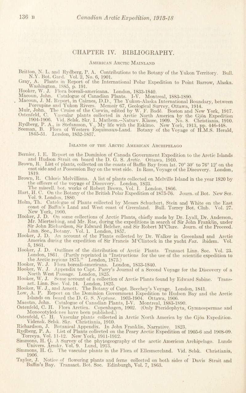 CHAPTER IV. BIBLIOGRAPHY. Amekican Arctic Mainland Britton, N. L. and Rydberg, P. A. Contributions to the Botany of the Yukon Territory. Bull. N.Y. Bot. Card. Vol. 2, No. 6, 1901. Gray, A. Plants in Report of the International Polar Expedition to Point Barrow, Alaska. Washington, 1885, p. 191. Hooker, W. J. Idora boreali-americana. London, 1833-1840. Macoun, John. Catalogue of Canadian Plants. I-V. Montreal, 1883-1890. . Macoun, J. M. Report, in Cairnes, D.D., The Yukon-Alaska International Boundary, between Porcupine and Yukon Rivers. Memoir 67, Geological Survey, Ottawa, 1914. Muir, John. The Cruise of the Corwin, edited by W. F. Bade. Boston and New York, 1917. Ostenfeld, C. \ ascular plants collected in Arctic North America by the Gjoa Expedition 1904-1906. \ id. Selsk. Skr. 1. Mathem.—Naturv. Klasse, 1909. No. 8. Christiania, 1910. Rydberg, P. A., in Stefansson, V., My life with the Eskimo. New York, 1913, pp. 446-448. Seeman, B. Flora of Western Esquimaux-Land. Botany of the Voyage of H.M.S. Herald, 1845-51. London, 1852-1857. Islands of the Arctic American Archipelago Bernier, I. E. Re])ort on the Dominion of Canada Government Expedition to the Arctic Islands and Hudson Strait on board the D. G. S. Arctic. Ottawa, 1910. Brown, R.^ List of plants, collected on the coasts of Baffin Bay from lat. 70° 30' to 76° 12' on the e^s^side and at Possession Bay on the west side. In Ross, Voyage of the Discovery. London, Brown, R. Chloris Melvilliana. A list of plants collected on Melville Island in the year 1820 by the officers of the voyage of Discovery. London, 1823. The miscell. bot. works of Robert Brown, Vol. I. London, 1866. Hart, H. C. On the Botany of the British Polar Expedition of 1875-76. Journ. of Bot. New Ser. Vol. 9. London, 1880. Holm, Th. Catalogue of Plants collected by Messrs Schuchert, Stein and White on the East coast of Baffin’s Land and West coast of Greenland. Bull. Torrey Bot. Club. Vol. 27. New York, 1900. Hooker, J. D. On some collections of Arctic Plants, chiefly made by Dr. Lyall, Dr. Anderson, Mr. Miertsching, and Mr. Rae, during the expeditions in search of Sir John Franklin, under Sir John Richardson, Sir Edward Belcher, and Sir Robert McClure. Journ. of the Proceed. Linn. Soc., Botany. Vol. 1. London, 1857. Hooker, J. D. An account of the Plants collected by Dr. Walker in Greenland and Arctic America during the expedition of Sir Francis MElintock in the yacht Fox. ibidem. Vol. 5, 1861. Hooker, J. D. Outlines of the distribution of Arctic Plants. Transact Linn. Soc. Vol. 23. London, 1861. (Partly reprinted in “Instructions for the use of the scientific expedition to the Arctic regions 1875.” London, 1875.) Hooker, W. J. Flora boreali-americana. London, 1833-1840. Hooker, W. J. Appendix to Capt. Parry’s Journal of a Second Voyage for the Discovery of a North West Passage. London, 1825. Hooker, W. J. Some account of a collection of Arctic Plants found by Edward Sabine. Trans¬ act. Linn. Soc. Vol. 14. London, 1825. Hooker, W. J., and Arnott. The Botany of Capt. Beechey’s Voyage. London, 1841. Low, A. P. Report on the Dominion Government Expedition to Hudson Bay and the Arctic Islands on board the D. G. S. Neptune. 1903-1904. Ottawa, 1906. Macotin, John. Catalogue of Canadian Plants, I-V. Montreal, 1883-1890. Ostenfeld, C. H. Flora Arctica. Copenhagen, 1902. (Only Pteridophyta, Gymnospermae and Monocotyledones have been published.) Ostenfeld, C. H. Vascular plants collected in Arctic North America by the Gjoa Expedition. Vidensk. Selsk. Skr. Christiania, 1910. Richardson, J. Botanical Appendix. In John Franklin, Narrative. 1823. Rydberg, P. A. List of Plants collected on the Peary Arctic Expedition of 1905-6 and 1908-09. Torreya. Vol. 11-12. New York, 1911-1912. Simmons, H. G. A Survey of the phytogeography of the arctic American Archipelago. lAiiids Univers. Arsskr. Vol. 9. Lund, 1913. Simmons, H. G. The vascular plants in the Flora of Ellesmereland. Vid. Selsk. Christiania, 1906. Taylor, J. Notice of flowering plants and ferns collected on both sides of Davis Strait and Baffin’s Bay. Transact. Bot. Soc. Edinburgh, Vol. 7, 1863.