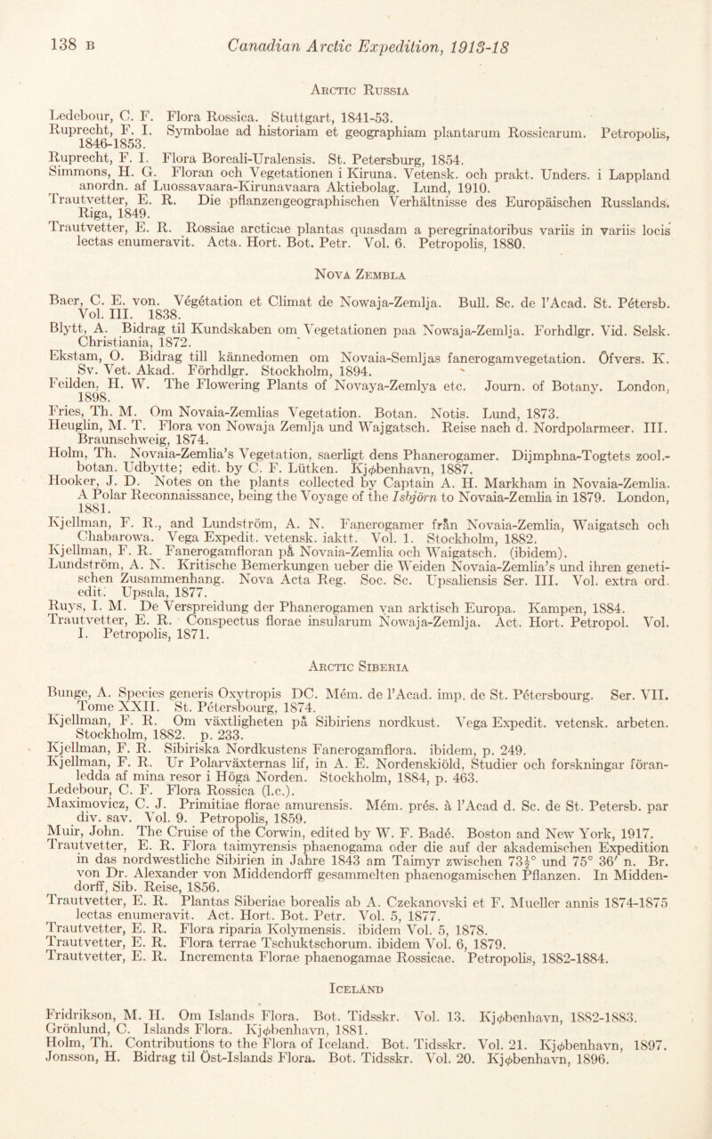 Arctic Russia Ledebour, C. F. Flora Rossica. Stuttgart, 1841-53. Ruprecht, F. I. Symbolae ad historiam et geographiam plantarum Rossicarum. Petropolis, 1846-1853. Ruprecht, F. I. Flora Boreali-Uralensis. St. Petersburg, 1854. Simmons, H. G. Floran och Vegetationen i Kiruna. Vetensk. och prakt. Unders. i Lappland anordn. af Luossavaara-Kirunavaara Aktiebolag. Lund, 1910. irautvetter, E. R. Die pflanzengeographischen VerhMtnisse des Europaischen Russlands. Riga, 1849. Trautvetter, E. R. Rossiae arcticae plantas quasdam a peregrinatoribus variis in variis locis lectas enumeravit. Acta. Hort. Bot. Petr. Vol. 6. Petropolis, 1880. Nova Zembla Baer, C. E. von. Vegetation et Climat de Nowaia-Zemlia. Bull. Sc. de TAcad. St. Petersb. Vol. III. 1838. Blytt, A. Bidrag til Kundskaben om Vegetationen paa Nowaja-Zemlja. Forhdlgr. Vid. Selsk. Christiania, 1872. Ekstam, O. Bidrag till kannedomen om Novaia-Semljas fanerogamvegetation. Ofvers. K. Sv. Vet. Akad. Forhdlgr. Stockholm, 1894. Feil(^e^^H. W. The Flowering Plants of Novaya-Zemlya etc. Journ. of Botany. London, Fries, Th. M. Om Novaia-Zemlias Vegetation. Botan. Notis. Lund, 1873. Heuglin, M. T. Flora von Nowaja Zemlja und Wajgatsch. Reise nach d. Nordpolarmeer. III. Braunschweig, 1874. Holm, Th. Novaia-Zemlia’s Vegetation, saerligt dens Phanerogamer. Dijmphna-Togtets zool.- botan. Udbytte; edit, by C. F. Liitken. Kj</)benhavn, 1887. Hooker, J. D. Notes on the plants collected by Captain A. H. Markham in Novaia-Zemlia. A Polar Reconnaissance, being the Voyage of the Ishjdrn to Novaia-Zemlia in 1879. London, 1881. Kjellnian, F. R., and Lundstrom, A. N. Fanerogamer fran Novaia-Zemlia, Waigatsch och Chabarowa. Vega Expedit. vetensk. iaktt. Vol. 1. Stockholm, 1882. Kjellman, F. R. ^ Fanerogamfloran p^ Novaia-Zemlia och Waigatsch. (ibidem). Lundstrom, A. N. Kritische Bemerkungen ueber die Weiden Novaia-Zemlia’s und ihren geneti- schen Zusammenhang. Nova Acta Reg. Soc. Sc. Upsaliensis Ser. III. Vol. extra ord. edit; Upsala, 1877. Buys, I. M. De Verspreidung der Phanerogamen van arktisch Europa. Kampen, 1884. Trautvetter, E. R. Conspectus florae insuTarum Nowaia-Zemlia. Act. Hort. Petropol. Vol. I. Petropolis, 1871. Arctic Siberia Bunge, A. Species generis Oxytropis DC. Mem. de I’Acad. imp. de St. PC-ersbourg. Ser. VII. Tome XXII. St. Petersbourg, 1874. Kjellman, F. R. Om vaxtligheten pa Sibiriens nordkust. Vega Expedit. vetensk. arbeten. Stockholm, 1882. p. 233. Kjellman, F. R. Sibiriska Nordkustens Fanerogamflora. ibidem, p. 249. Kjellman, F. R. Ur Polarvaxternas lif, in A. E. Nordenskiold, Studier och forskningar foran- ledda af mina resor i Hoga Norden. Stockholm, 1884, p. 463. Ledebour, C. F. Flora Rossica (l.c.). Maximovicz, C. J. Primitiae florae amurensis. Mem. pres, a I’Acad d. Sc. de St. Petersb. par div. sav. Vol. 9. Petropolis, 1859. Muir, John. The Cruise of the Corwin, edited by W. F. Bade. Boston and New York, 1917. Irautvetter, E. R. Flora taimyrensis phaenogama oder die auf der akademischen Expedition in das nordwestliche Sibirien in Jahre 1843 am Taimyr zwischen 73^° und 75° 36' n. Br. von Dr. Alexander von Middendorff gesammelten phaenogamischen Pfianzen. In Midden- dorff. Sib. Reise, 1856. Trautvetter, E. R. Plantas Siberiae borealis ab A. Czekanovski et F. Mueller annis 1874-1875 lectas enumeravit. Act. Hort. Bot. Petr. Vol. 5, 1877. Trautvetter, E. R. Flora riparia Kolymensis. ibidem Vol. 5, 1878. Trautvetter, E. R. Flora terrae Tschuktschorum. ibidem Vol. 6, 1879. Trautvetter, E. R. Incrementa Florae phaenogamae Rossicae. Petropohs, 1882-1884. Iceland Fridrikson, M. H. Om Islands Flora. Bot. Tidsskr. Vol. 13. Kj(/)benhavn, 1882-1883. Gronlund, C. Islands Flora. Kj</)benhavn, 1881. Holm, Th. Contributions to the Flora of Iceland. Bot. Tidsskr. Vol. 21. Kj^benhavn, 1897. Jonsson, H. Bidrag til Ost-Islands Flora. Bot. Tidsskr. Vol. 20. Kj^benhavn, 1896.