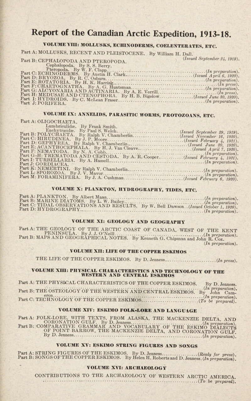 Report of the Canadian Arctic Expedition, 1913-18. VOLUME Tin: MOLLUSKS, ECHINODERMS, COELENTERATES, ETC. Part A; MOLLUSKS, RECENT AND PLEISTOCENE. By William H. Dali. Part B: CEPHALOPODA AND PTEROPODA. ) September 24, 1919). Cephalopoda. By S. S. Berry. Part C- EC^ ‘ i.preparation). Part E: ROTATORIA. -'Ey H. K. Harring.’.!. (hZS)- Part G: ALCYONARIA AND aStinArIA E.' Verrili.'' . pS r hYDRomq^^R .. • sofimi pSI h pomferI®- . • ■ • VOLUME IX: ANNELIDS, PARASITIC WORMS, PROTOZOANS, ETC. Part A: OLIGOCHAETA. Lumbriculidse. By Frank Smith. Part B- Pof^r^?ET?' ’ L ’ r.(Issued September 29, 1919). Part D- CEPHV^l^A ’ f .(Issued February 4, 1921). pS f; clobV:. ::::::::. |a“t‘ FrT^uIlETLlll?.^ . .®,^. ^•. Part J: GORDIAGEA. .K^n preparation). Part M: FORAMINIFERA. By J. A. Cushman.r.(Issued 'February 7 ^ VOLUME X: PLANKTON, HYDROGRAPHY, TIDES, ETC. Part A: PLANKTON. By Albert Mann. (/„ vrenaration) Part B: MARINE DIATOMS. By L. W. Bailey.V.V.V.V.V.'.V.'.'j^ vr7varation) P^^f n' AND RESULTS. By W. Bell Dawson.. (Issued October 1, 1920). Part D: H YOROGRAPHY..preparation). VOLUME XI: GEOLOGY AND GEOGRAPHY Part A; THE GEOLOGY OF THE ARCTIC COAST OF CANADA, WEST OF THE KENT PENINSULA. By J. J. O’Neill.. (In vrevarafion) Part B: MAPS AND GEOGRAPHICAL NOTES. By Kenneth G. Chipman and John R Cox (In preparation). ^ VOLUME XII: LIFE OF THE COPPER ESKIMOS THE LIFE OF THE COPPER ESKIMOS. By D. Jenness...(/„ press). VOLUME Xni: PHYSICAL CHARACTERISTICS AND TECHNOLOGY OF THE WESTERN AND CENTRAL ESKIMOS Part A: THE PHYSI-CAL CHARACTERISTICS OF THE COPPER ESKIMOS. By D. Jenness. Part B: THE OSTEOLOGY OF THE WESTERN AND CENTRAL EsklMOsV ■bF’‘jS^^ Part C; TECHNOLOGY OF THE VOLUME XIV: ESKIMO FOLK-LORE AND LANGUAGE Part A: FOLK-LORE, WITH TEXTS, FROM ALASKA, THE MACKENZIE DELTA AND CORONATION GULF. By D. Jenness... (/n wenarS'/unY PartBCCOMPARATIVE GRAMMAR AND VOCABULARY OF THE ESKIMO DIALECTS OF POINT BARROW, THE MACKENZIE DELTA, AND CORONATION GULF. By D. Jenness..preparation). VOLUME XV: ESKIMO STRING FIGURES AND SONGS Part A: STRING FIGURES OF THE ESKIMOS. By D. Jenness.. (Ready for rrress) Part B: SONGS OF THE COPPER ESKIMOS. By Helen H. Roberts and D. Jenness. (In pr^amUon) \ VOLUME XVI: ARCHAEOJLOGY CONTRIBUTIONS TO THE ARCHAEOLOGY OF WESTERN ARCTIC AMERICA. .(To be prepared).