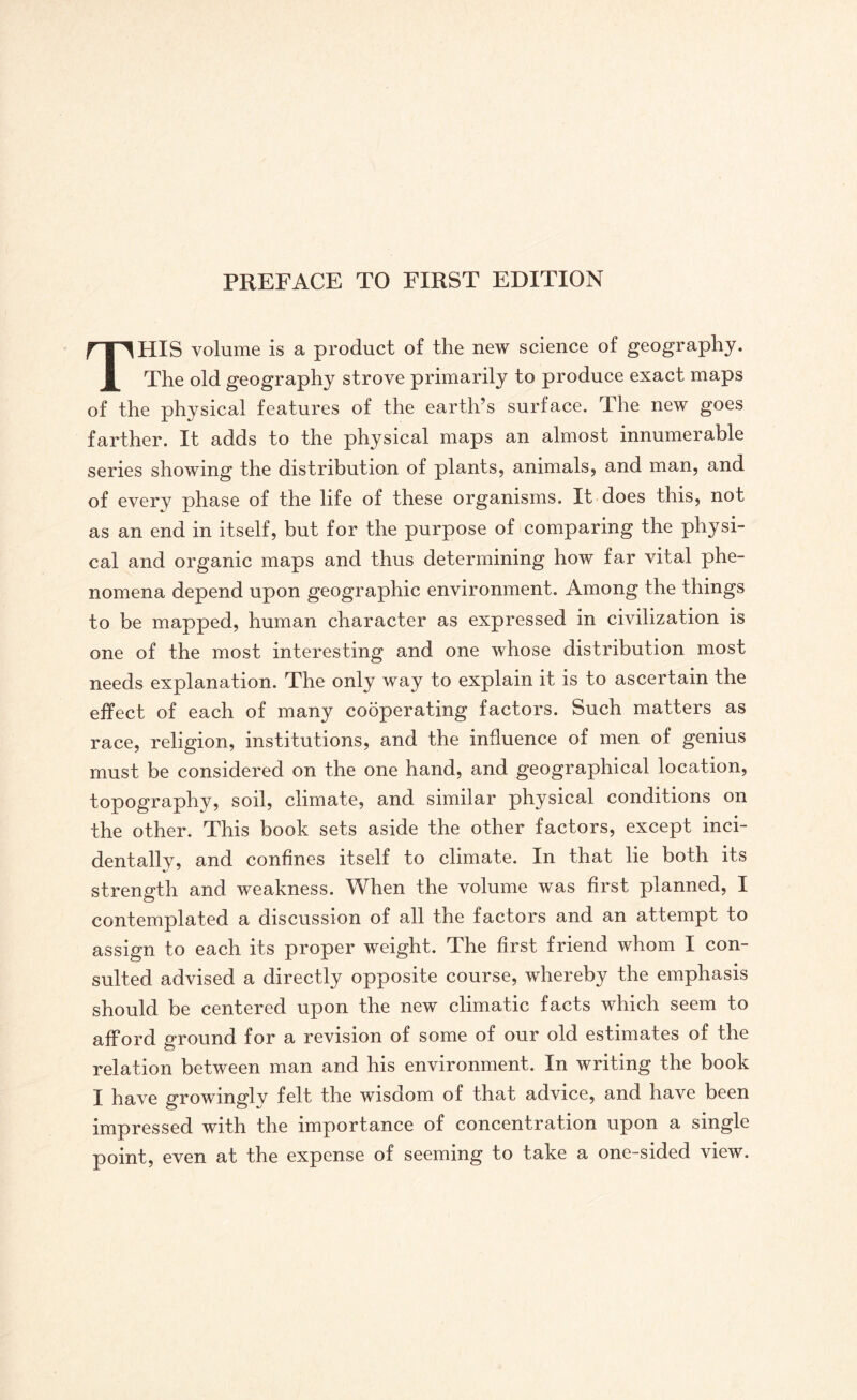 THIS volume is a product of the new science of geography. The old geography strove primarily to produce exact maps of the physical features of the earth’s surface. The new goes farther. It adds to the physical maps an almost innumerable series showing the distribution of plants, animals, and man, and of every phase of the life of these organisms. It does this, not as an end in itself, but for the purpose of comparing the physi¬ cal and organic maps and thus determining how far vital phe¬ nomena depend upon geographic environment. Among the things to be mapped, human character as expressed in civilization is one of the most interesting and one whose distribution most needs explanation. The only way to explain it is to ascertain the effect of each of many cooperating factors. Such matters as race, religion, institutions, and the influence of men of genius must be considered on the one hand, and geographical location, topography, soil, climate, and similar physical conditions on the other. This book sets aside the other factors, except inci¬ dentally, and confines itself to climate. In that lie both its strength and weakness. When the volume was first planned, I contemplated a discussion of all the factors and an attempt to assign to each its proper weight. The first friend whom I con¬ sulted advised a directly opposite course, whereby the emphasis should be centered upon the new climatic facts which seem to afford ground for a revision of some of our old estimates of the relation between man and his environment. In writing the book I have growingly felt the wisdom of that advice, and have been impressed with the importance of concentration upon a single point, even at the expense of seeming to take a one-sided view.