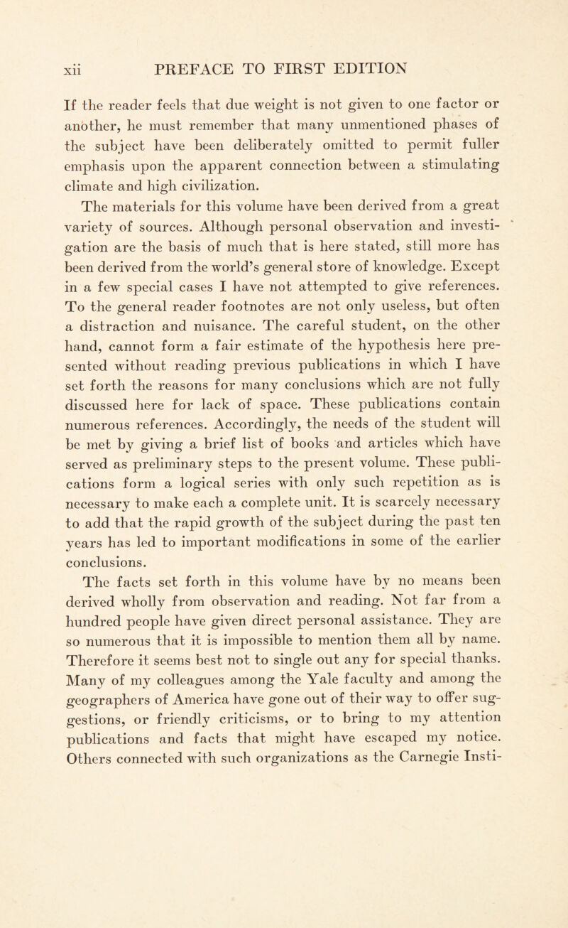 If the reader feels that due weight is not given to one factor or another, he must remember that many unmentioned phases of the subject have been deliberately omitted to permit fuller emphasis upon the apparent connection between a stimulating climate and high civilization. The materials for this volume have been derived from a great variety of sources. Although personal observation and investi¬ gation are the basis of much that is here stated, still more has been derived from the world’s general store of knowledge. Except in a few special cases I have not attempted to give references. To the general reader footnotes are not only useless, but often a distraction and nuisance. The careful student, on the other hand, cannot form a fair estimate of the hypothesis here pre¬ sented without reading previous publications in which I have set forth the reasons for many conclusions which are not fully discussed here for lack of space. These publications contain numerous references. Accordingly, the needs of the student will be met by giving a brief list of books and articles which have served as preliminary steps to the present volume. These publi¬ cations form a logical series with only such repetition as is necessary to make each a complete unit. It is scarcely necessary to add that the rapid growth of the subject during the past ten years has led to important modifications in some of the earlier conclusions. The facts set forth in this volume have by no means been derived wholly from observation and reading. Not far from a hundred people have given direct personal assistance. They are so numerous that it is impossible to mention them all by name. Therefore it seems best not to single out any for special thanks. Many of my colleagues among the Yale faculty and among the geographers of America have gone out of their way to offer sug¬ gestions, or friendly criticisms, or to bring to my attention publications and facts that might have escaped my notice. Others connected with such organizations as the Carnegie Insti-