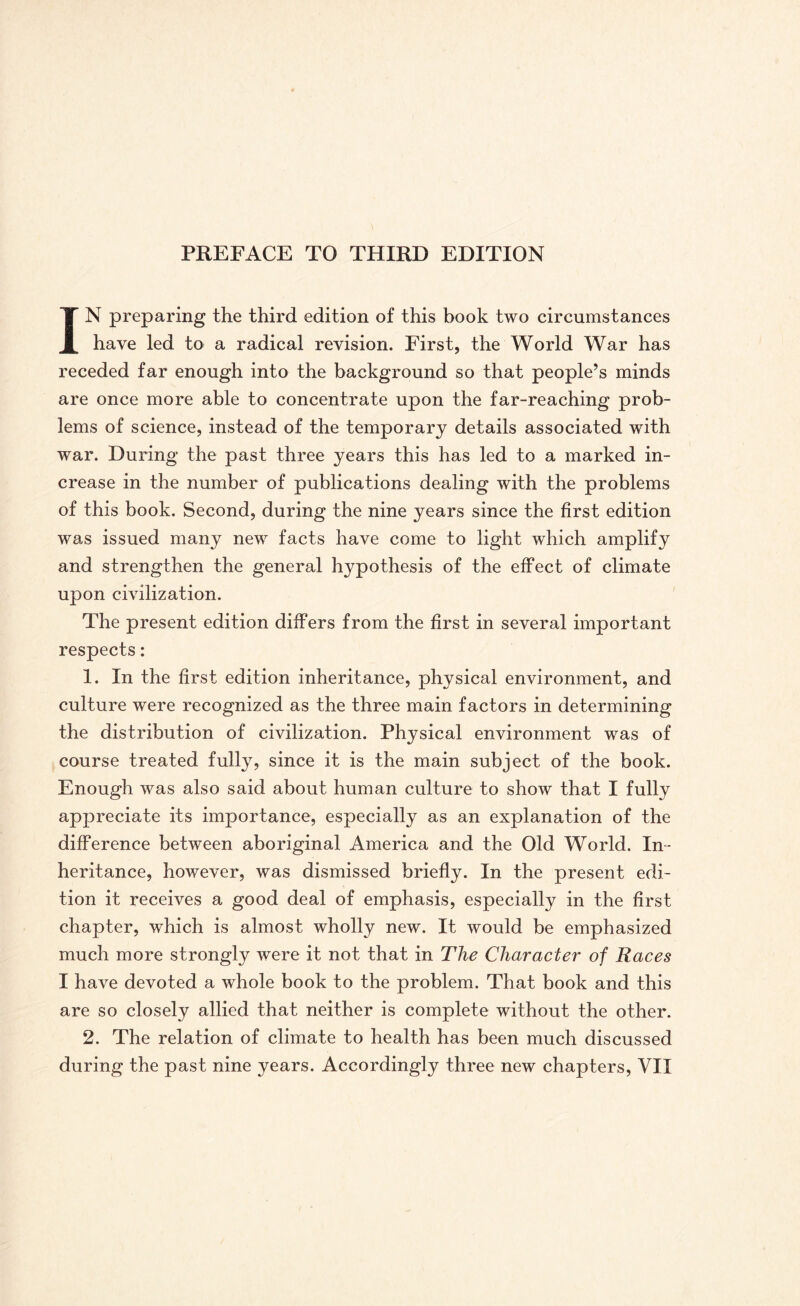 IN preparing the third edition of this book two circumstances have led to a radical revision. First, the World War has receded far enough into the background so that people’s minds are once more able to concentrate upon the far-reaching prob¬ lems of science, instead of the temporary details associated with war. During the past three years this has led to a marked in¬ crease in the number of publications dealing with the problems of this book. Second, during the nine years since the first edition was issued many new facts have come to light which amplify and strengthen the general hypothesis of the effect of climate upon civilization. The present edition differs from the first in several important respects: 1. In the first edition inheritance, physical environment, and culture were recognized as the three main factors in determining the distribution of civilization. Physical environment was of course treated fully, since it is the main subject of the book. Enough was also said about human culture to show that I fully appreciate its importance, especially as an explanation of the difference between aboriginal America and the Old World. In¬ heritance, however, was dismissed briefly. In the present edi¬ tion it receives a good deal of emphasis, especially in the first chapter, which is almost wholly new. It would be emphasized much more strongly were it not that in The Character of Races I have devoted a whole book to the problem. That book and this are so closely allied that neither is complete without the other. 2. The relation of climate to health has been much discussed