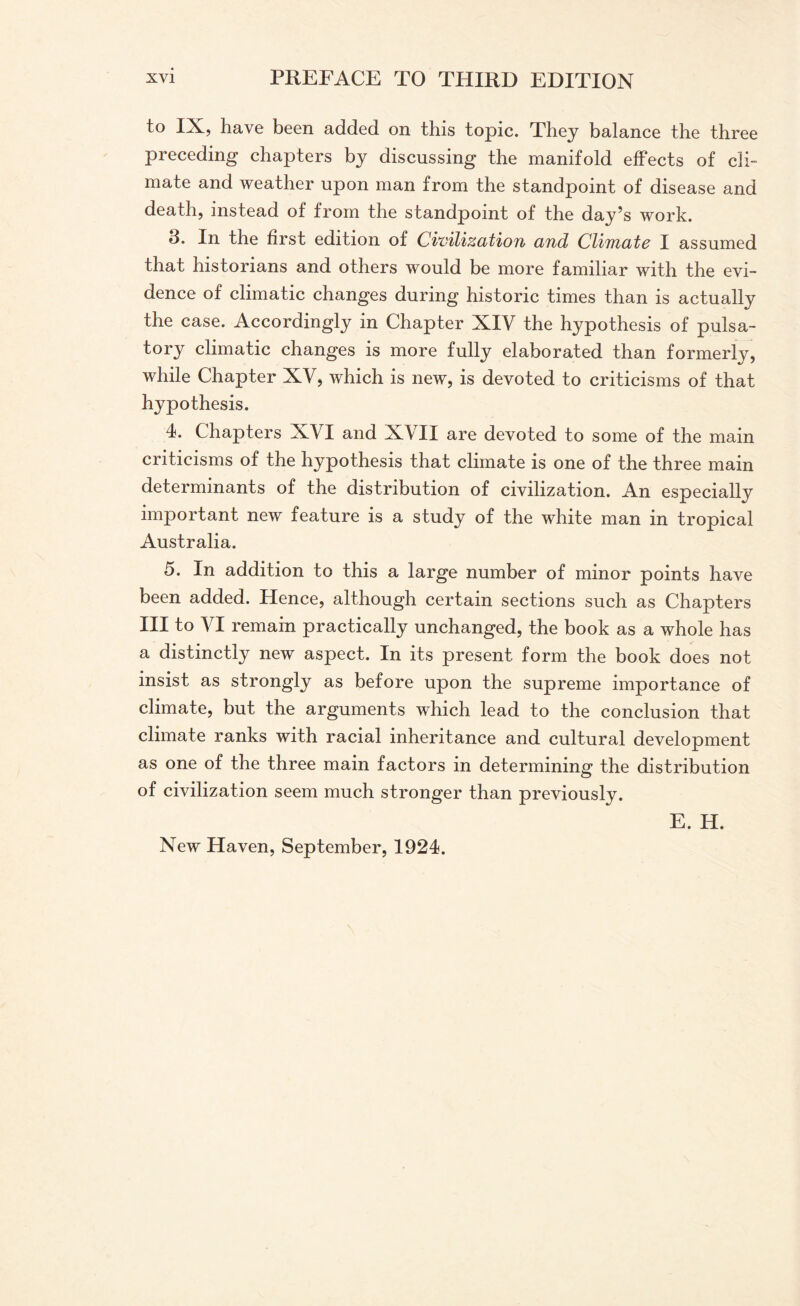 to IX, have been added on this topic. They balance the three preceding chapters by discussing the manifold effects of cli¬ mate and weather upon man from the standpoint of disease and death, instead of from the standpoint of the day’s work. 3. In the first edition of Civilization and Climate I assumed that historians and others would be more familiar with the evi¬ dence of climatic changes during historic times than is actually the case. Accordingly in Chapter XIV the hypothesis of pulsa¬ tory climatic changes is more fully elaborated than formerly, while Chapter XV, which is new, is devoted to criticisms of that hypothesis. 4. Chapters XVI and XVII are devoted to some of the main criticisms of the hypothesis that climate is one of the three main determinants of the distribution of civilization. An especially important new feature is a study of the white man in tropical Australia. 5. In addition to this a large number of minor points have been added. Hence, although certain sections such as Chapters III to VI remain practically unchanged, the book as a whole has a distinctly new aspect. In its present form the book does not insist as strongly as before upon the supreme importance of climate, but the arguments which lead to the conclusion that climate ranks with racial inheritance and cultural development as one of the three main factors in determining the distribution of civilization seem much stronger than previously. E. H. New Haven, September, 1924.