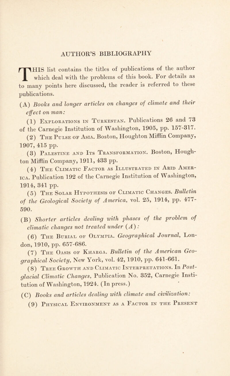 THIS list contains the titles of publications of the author which deal with the problems of this book. For details as to many points here discussed, the reader is referred to these publications. (A) Books and longer articles on changes of climate and their effect on man: (1) Explorations in Turkestan. Publications 26 and 73 of the Carnegie Institution of Washington, 1905, pp. 157-317. (2) The Pulse of Asia. Boston, Houghton Mifflin Company, 1907, 415 pp. (3) Palestine and Its Transformation. Boston, Hough¬ ton Mifflin Company, 1911, 433 pp. (4) The Climatic Factor as Illustrated in Arid Amer¬ ica. Publication 192 of the Carnegie Institution of Washington, 1914, 341 pp. (5) The Solar Hypothesis of Climatic Changes. Bulletin of the Geological Society of America, vol. 25, 1914, pp. 477- 590. (B) Shorter articles dealing with phases of the problem of climatic changes not treated under (A) : (6) The Burial of Olympia. Geographical Journal, Lon¬ don, 1910, pp. 657-686. (7) The Oasis of Kharga. Bulletin of the American Geo¬ graphical Society, New York, vol. 42, 1910, pp. 641-661. (8) Tree Growth and Climatic Interpretations. In Post¬ glacial Climatic Changes, Publication No. 352, Carnegie Insti¬ tution of Washington, 1924. (In press.) (C) Books and articles dealing with climate and civilization: