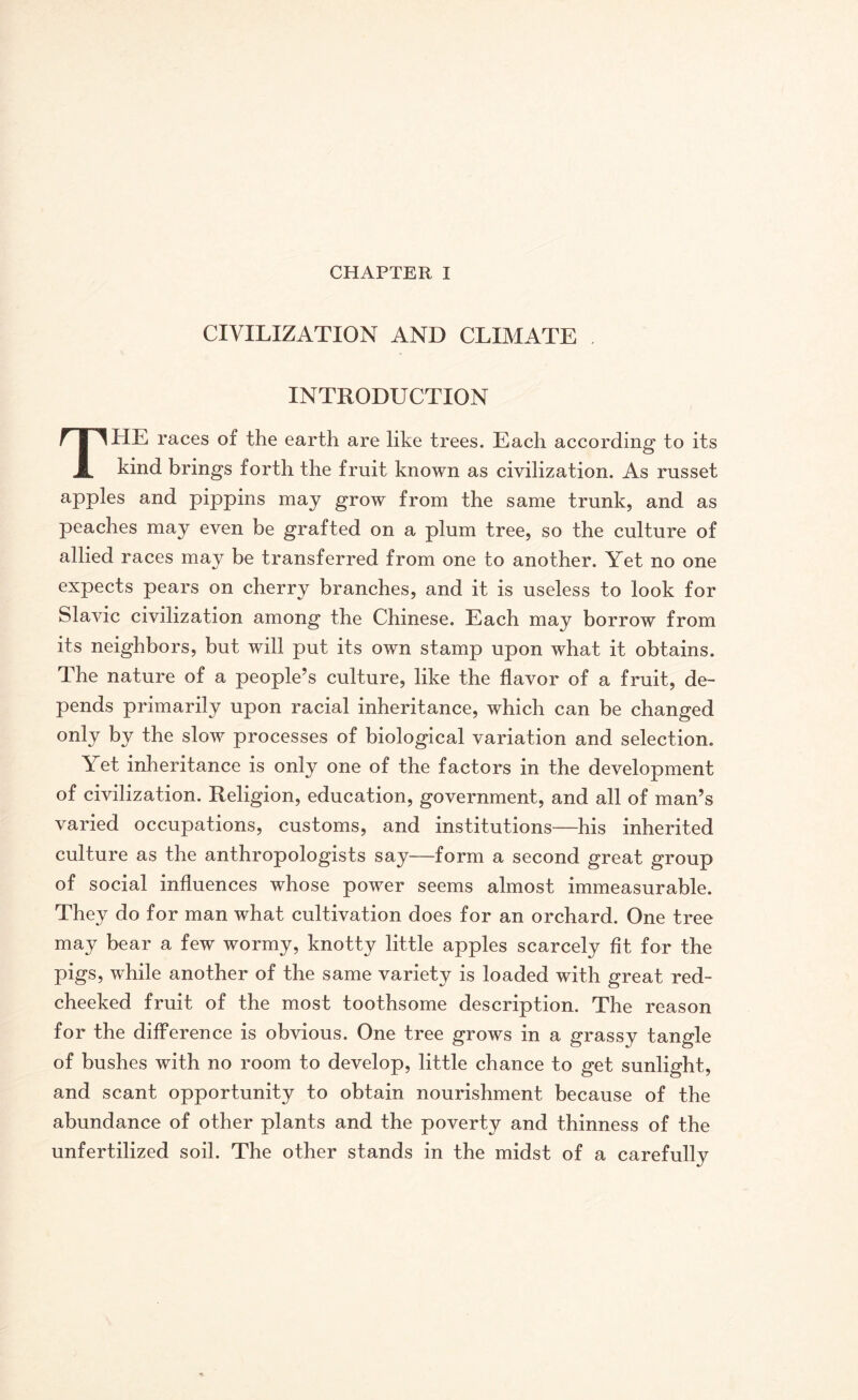 CIVILIZATION AND CLIMATE . INTRODUCTION THE races of the earth are like trees. Each according to its kind brings forth the fruit known as civilization. As russet apples and pippins may grow from the same trunk, and as peaches may even be grafted on a plum tree, so the culture of allied races may be transferred from one to another. Yet no one expects pears on cherry branches, and it is useless to look for Slavic civilization among the Chinese. Each may borrow from its neighbors, but will put its own stamp upon what it obtains. The nature of a people’s culture, like the flavor of a fruit, de¬ pends primarily upon racial inheritance, which can be changed only by the slow processes of biological variation and selection. Yet inheritance is only one of the factors in the development of civilization. Religion, education, government, and all of man’s varied occupations, customs, and institutions—his inherited culture as the anthropologists say—form a second great group of social influences whose power seems almost immeasurable. They do for man what cultivation does for an orchard. One tree may bear a few wormy, knotty little apples scarcely fit for the pigs, while another of the same variety is loaded with great red¬ cheeked fruit of the most toothsome description. The reason for the difference is obvious. One tree grows in a grassy tangle of bushes with no room to develop, little chance to get sunlight, and scant opportunity to obtain nourishment because of the abundance of other plants and the poverty and thinness of the unfertilized soil. The other stands in the midst of a carefully