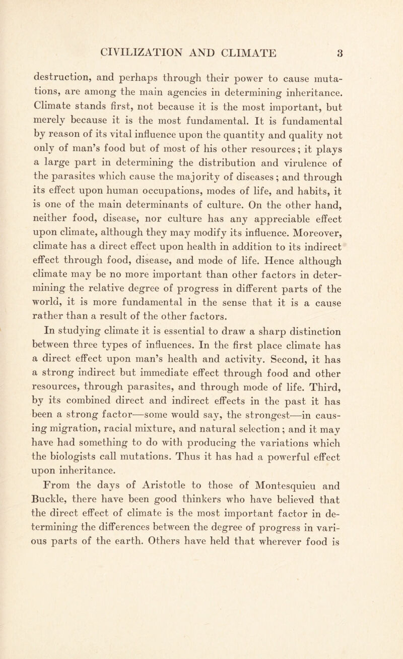 destruction, and perhaps through their power to cause muta¬ tions, are among the main agencies in determining inheritance. Climate stands first, not because it is the most important, but merely because it is the most fundamental. It is fundamental by reason of its vital influence upon the quantity and quality not only of man’s food but of most of his other resources; it plays a large part in determining the distribution and virulence of the parasites which cause the majority of diseases; and through its effect upon human occupations, modes of life, and habits, it is one of the main determinants of culture. On the other hand, neither food, disease, nor culture has any appreciable effect upon climate, although they may modify its influence. Moreover, climate has a direct effect upon health in addition to its indirect effect through food, disease, and mode of life. Hence although climate may be no more important than other factors in deter¬ mining the relative degree of progress in different parts of the world, it is more fundamental in the sense that it is a cause rather than a result of the other factors. In studying climate it is essential to draw a sharp distinction between three types of influences. In the first place climate has a direct effect upon man’s health and activity. Second, it has a strong indirect but immediate effect through food and other resources, through parasites, and through mode of life. Third, by its combined direct and indirect effects in the past it has been a strong factor—some would say, the strongest—in caus¬ ing migration, racial mixture, and natural selection; and it may have had something to do with producing the variations which the biologists call mutations. Thus it has had a powerful effect upon inheritance. From the days of Aristotle to those of Montesquieu and Buckle, there have been good thinkers who have believed that the direct effect of climate is the most important factor in de¬ termining the differences between the degree of progress in vari¬ ous parts of the earth. Others have held that wherever food is