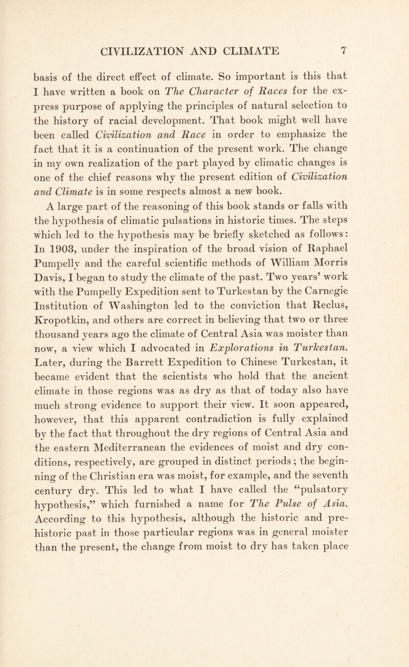 basis of the direct effect of climate. So important is this that I have written a book on The Character of Races for the ex¬ press purpose of applying the principles of natural selection to the history of racial development. That book might well have been called Civilization and Race in order to emphasize the fact that it is a continuation of the present work. The change in my own realization of the part played by climatic changes is one of the chief reasons why the present edition of Civilization and Climate is in some respects almost a new book. A large part of the reasoning of this book stands or falls with the hypothesis of climatic pulsations in historic times. The steps which ]ed to the hypothesis may be briefly sketched as follows: In 1903, under the inspiration of the broad vision of Raphael Pumpellv and the careful scientific methods of William Morris Davis, I began to study the climate of the past. Two years’ work with the Pumpelly Expedition sent to Turkestan by the Carnegie Institution of Washington led to the conviction that Reclus, Kropotkin, and others are correct in believing that two or three thousand years ago the climate of Central Asia was moister than now, a view which I advocated in Explorations in Turkestan. Later, during the Barrett Expedition to Chinese Turkestan, it became evident that the scientists who hold that the ancient climate in those regions was as dry as that of today also have much strong evidence to support their view. It soon appeared, however, that this apparent contradiction is fully explained by the fact that throughout the dry regions of Central Asia and the eastern Mediterranean the evidences of moist and dry con¬ ditions, respectively, are grouped in distinct periods; the begin¬ ning of the Christian era was moist, for example, and the seventh century dry. This led to what I have called the “pulsatory hypothesis,” which furnished a name for The Pulse of Asia. According to this hypothesis, although the historic and pre¬ historic past in those particular regions was in general moister than the present, the change from moist to dry has taken place
