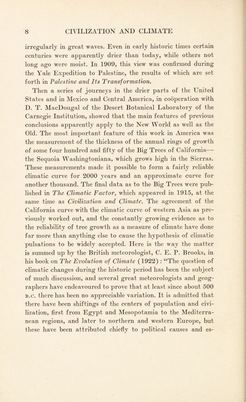 irregularly in great waves. Even in early historic times certain centuries were apparently drier than today, while others not long ago were moist. In 1909, this view was confirmed during the Yale Expedition to Palestine, the results of which are set forth in Palestine and Its Transformation. Then a series of journeys in the drier parts of the United States and in Mexico and Central America, in cooperation with D. T. MacDougal of the Desert Botanical Laboratory of the Carnegie Institution, showed that the main features of previous conclusions apparently apply to the New World as well as the Old. The most important feature of this work in America was the measurement of the thickness of the annual rings of growth of some four hundred and fifty of the Big Trees of California— the Sequoia Washingtoniana, which grows high in the Sierras. These measurements made it possible to form a fairly reliable climatic curve for 2000 years and an approximate curve for another thousand. The final data as to the Big Trees were pub¬ lished in The Climatic Factor, which appeared in 1915, at the same time as Civilization and Climate. The agreement of the California curve with the climatic curve of western Asia as pre¬ viously worked out, and the constantly growing evidence as to the reliability of tree growth as a measure of climate have done far more than anything else to cause the hypothesis of climatic pulsations to be widely accepted. Here is the way the matter is summed up by the British meteorologist, C. E. P. Brooks, in his book on The Evolution of Climate (1922) : “The question of climatic changes during the historic period has been the subject of much discussion, and several great meteorologists and geog¬ raphers have endeavoured to prove that at least since about 500 b.c. there has been no appreciable variation. It is admitted that there have been shiftings of the centers of population and civi¬ lization, first from Egypt and Mesopotamia to the Mediterra¬ nean regions, and later to northern and western Europe, but these have been attributed chiefly to political causes and es-