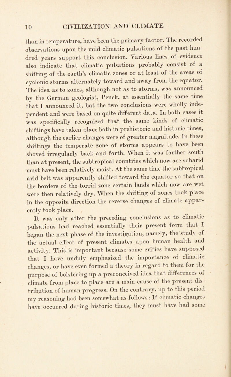 than in temperature, have been the primary factor. The recorded observations upon the mild climatic pulsations of the past hun¬ dred years support this conclusion. Various lines of evidence also indicate that climatic pulsations probably consist of a shifting of the earth’s climatic zones or at least of the areas of cyclonic storms alternately toward and away from the equator. The idea as to zones, although not as to storms, was announced by the German geologist, Penck, at essentially the same time that I announced it, but the two conclusions were wholly inde¬ pendent and were based on quite different data. In both cases it was specifically recognized that the same kinds of climatic shiftings have taken place both in prehistoric and historic times, although the earlier changes were of greater magnitude. In these shiftings the temperate zone of storms appears to have been shoved irregularly back and forth. Wlien it was farther south than at present, the subtropical countries which now are suband must have been relatively moist. At the same time the subtropical arid belt was apparently shifted toward the equator so that on the borders of the torrid zone certain lands which now are wet were then relatively dry. When the shifting of zones took place in the opposite direction the reverse changes of climate appar¬ ently took place. It was only after the preceding conclusions as to climatic pulsations had reached essentially their present form that I began the next phase of the investigation, namely, the study of the actual effect of present climates upon human health and activity. This is important because some critics have supposed that I have unduly emphasized the importance of climatic changes, or have even formed a theory in regard to them for the purpose of bolstering up a preconceived idea that differences of climate from place to place are a main cause of the present dis¬ tribution of human progress. On the contrary, up to this period my reasoning had been somewhat as follows: If climatic changes have occurred during historic times, they must have had some