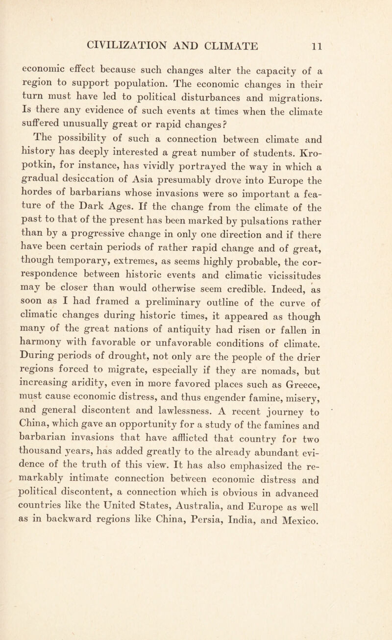 economic effect because such changes alter the capacity of a region to support population. The economic changes in their turn must have led to political disturbances and migrations. Is there any evidence of such events at times when the climate suffered unusually great or rapid changes? The possibility of such a connection between climate and history has deeply interested a great number of students. Kro¬ potkin, for instance, has vividly portrayed the way in which a gradual desiccation of Asia presumably drove into Europe the hordes of barbarians whose invasions were so important a fea¬ ture of the Dark Ages. If the change from the climate of the past to that of the present has been marked by pulsations rather than by a progressive change in only one direction and if there have been certain periods of rather rapid change and of great, though temporary, extremes, as seems highly probable, the cor¬ respondence between historic events and climatic vicissitudes may be closer than would otherwise seem credible. Indeed, as soon as I had framed a preliminary outline of the curve of climatic changes during historic times, it appeared as though many of the great nations of antiquity had risen or fallen in harmony with favorable or unfavorable conditions of climate. During periods of drought, not only are the people of the drier regions forced to migrate, especially if they are nomads, but increasing aridity, even in more favored places such as Greece, must cause economic distress, and thus engender famine, misery, and general discontent and lawlessness. A recent journey to China, which gave an opportunity for a study of the famines and barbarian invasions that have afflicted that country for two thousand years, has added greatly to the already abundant evi¬ dence of the truth of this view. It has also emphasized the re¬ markably intimate connection between economic distress and political discontent, a connection which is obvious in advanced countries like the United States, Australia, and Europe as well as in backward regions like China, Persia, India, and Mexico.