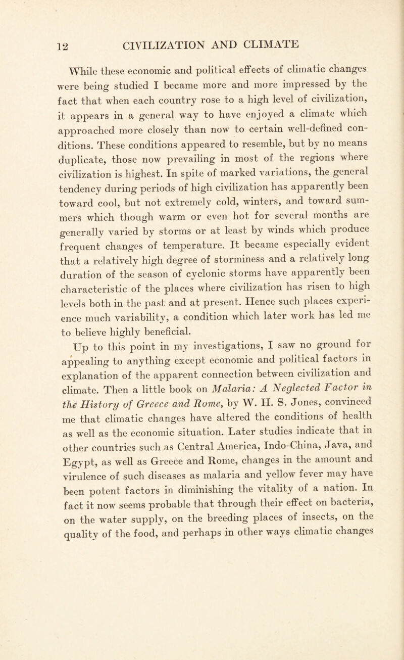 While these economic and political effects of climatic changes were being studied I became more and more impressed by the fact that when each country rose to a high level of civilization, it appears in a general way to have enjoyed a climate which approached more closely than now to certain well-defined con¬ ditions. These conditions appeared to resemble, but by no means duplicate, those now prevailing in most of the regions where civilization is highest. In spite of marked variations, the general tendency during periods of high civilization has apparently been toward cool, but not extremely cold, winters, and toward sum¬ mers which though warm or even hot for several months are generally varied by storms or at least by winds which produce frequent changes of temperature. It became especially evident that a relatively high degree of storminess and a relatively long duration of the season of cyclonic storms have apparently been characteristic of the places where civilization has risen to high levels both in the past and at present. Hence such places experi¬ ence much variability, a condition which later work has led me to believe highly beneficial. Up to this point in my investigations, I saw no ground for appealing to anything except economic and political factois m explanation of the apparent connection between civilization and climate. Then a little book on Malaria: A Neglected Factor in the History of Greece and Rome, by W. H. S. Jones, convinced me that climatic changes have altered the conditions of health as well as the economic situation. Later studies indicate that in other countries such as Central America, Indo-China, Java, and Egypt, as well as Greece and Rome, changes in the amount and virulence of such diseases as malaria and yellow fever may have been potent factors in diminishing the vitality of a nation. In fact it now seems probable that through their effect on bacteria, on the water supply, on the breeding places of insects, on the quality of the food, and perhaps in other ways climatic changes