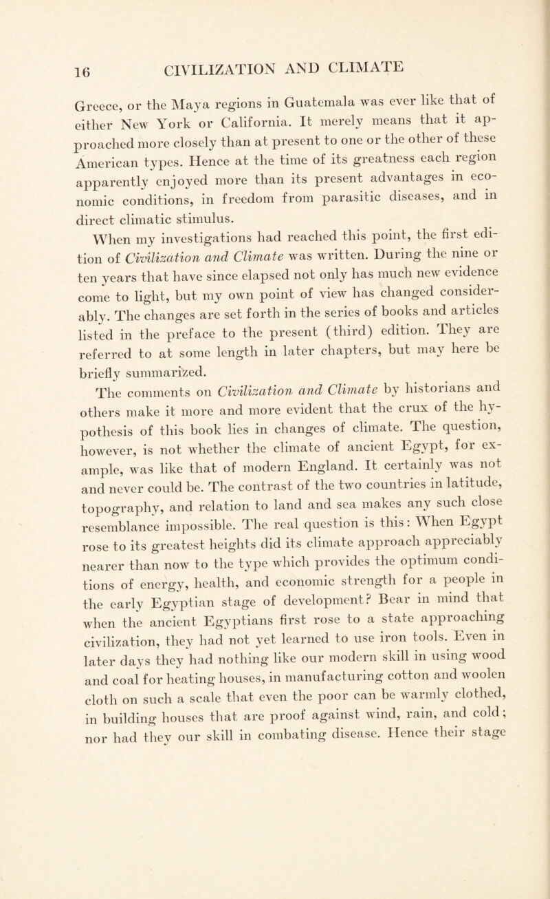 Greece, or the Maya regions in Guatemala was ever like that of either New York or California. It merely means that it ap¬ proached more closely than at present to one or the other of these American types. Hence at the time of its greatness each region apparently enjoyed more than its present advantages in eco¬ nomic conditions, in freedom from parasitic diseases, and in direct climatic stimulus. When my investigations had reached this point, the first edi¬ tion of Civilization and Climate was written. During the nine or ten years that have since elapsed not only has much new evidence come to light, but my own point of view has changed consider¬ ably. The changes are set forth in the series of books and articles listed in the preface to the present (third) edition. They are referred to at some length in later chapters, but may here be briefly summarized. The comments on Civilization and Climate by historians and others make it more and more evident that the ciux of the hy pothesis of this book lies in changes of climate. The question, however, is not whether the climate of ancient Egypt, for ex¬ ample, was like that of modern England. It certainly was not and never could be. The contrast of the two countries in latitude, topography, and relation to land and sea makes any such close resemblance impossible. The real question is this. Alien Lgipt rose to its greatest heights did its climate approach appreciably nearer than now to the type which provides the optimum condi¬ tions of energy, health, and economic strength for a people m the early Egyptian stage of development? Bear in mind that when the ancient Egyptians first rose to a state approaching civilization, they had not yet learned to use iron tools. Even in later days they had nothing like our modern skill m using wood and coal for heating houses, in manufacturing cotton and woolen cloth on such a scale that even the poor can be warmly clothed, in building houses that are proof against wind, rain, and cold; nor had they our skill m combating disease. Hence then stage