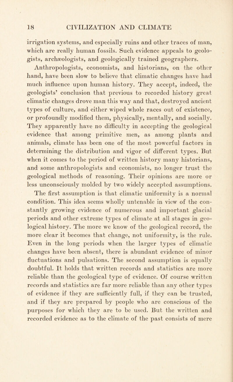 irrigation systems, and especially ruins and other traces of man, which are really human fossils. Such evidence appeals to geolo¬ gists, archaeologists, and geologically trained geographers. Anthropologists, economists, and historians, on the other hand, have been slow to believe that climatic changes have had much influence upon human history. They accept, indeed, the geologists’ conclusion that previous to recorded history great climatic changes drove man this way and that, destroyed ancient types of culture, and either wiped whole races out of existence, or profoundly modified them, physically, mentally, and socially. They apparently have no difficulty in accepting the geological evidence that among primitive men, as among plants and animals, climate has been one of the most powerful factors in determining the distribution and vigor of different types. But when it comes to the period of written history many historians, and some anthropologists and economists, no longer trust the geological methods of reasoning. Their opinions are more or less unconsciously molded by two widely accepted assumptions. The first assumption is that climatic uniformity is a normal condition. This idea seems wholly untenable in view of the con¬ stantly growing evidence of numerous and important glacial periods and other extreme types of climate at all stages in geo¬ logical history. The more we know of the geological record, the more clear it becomes that change, not uniformity, is the rule. Even in the long periods when the larger types of climatic changes have been absent, there is abundant evidence of minor fluctuations and pulsations. The second assumption is equally doubtful. It holds that written records and statistics are more reliable than the geological type of evidence. Of course written records and statistics are far more reliable than any other types of evidence if they are sufficiently full, if the}^ can be trusted, and if they are prepared by people who are conscious of the purposes for which they are to be used. But the written and recorded evidence as to the climate of the past consists of mere
