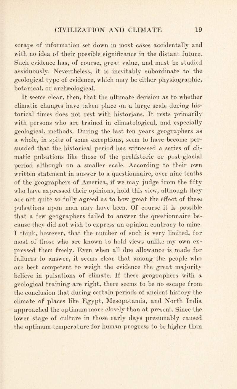 scraps of information set down in most cases accidentally and with no idea of their possible significance in the distant future. Such evidence has, of course, great value, and must be studied assiduously. Nevertheless, it is inevitably subordinate to the geological type of evidence, which may be either physiographic, botanical, or archaeological. It seems clear, then, that the ultimate decision as to whether climatic changes have taken place on a large scale during his¬ torical times does not rest with historians. It rests primarily with persons who are trained in climatological, and especially geological, methods. During the last ten years geographers as a whole, in spite of some exceptions, seem to have become per¬ suaded that the historical period has witnessed a series of cli¬ matic pulsations like those of the prehistoric or post-glacial period although on a smaller scale. According to their own written statement in answer to a questionnaire, over nine tenths of the geographers of America, if wTe may judge from the fifty who have expressed their opinions, hold this view, although they are not quite so fully agreed as to how great the effect of these pulsations upon man may have been. Of course it is possible that a few geographers failed to answer the questionnaire be¬ cause they did not wish to express an opinion contrary to mine. I think, however, that the number of such is very limited, for most of those who are known to hold views unlike my own ex¬ pressed them freely. Even when all due allowance is made for failures to answer, it seems clear that among the people who are best competent to weigh the evidence the great majority believe in pulsations of climate. If these geographers with a geological training are right, there seems to be no escape from the conclusion that during certain periods of ancient history the climate of places like Egypt, Mesopotamia, and North India approached the optimum more closely than at present. Since the lower stage of culture in those early days presumably caused the optimum temperature for human progress to be higher than