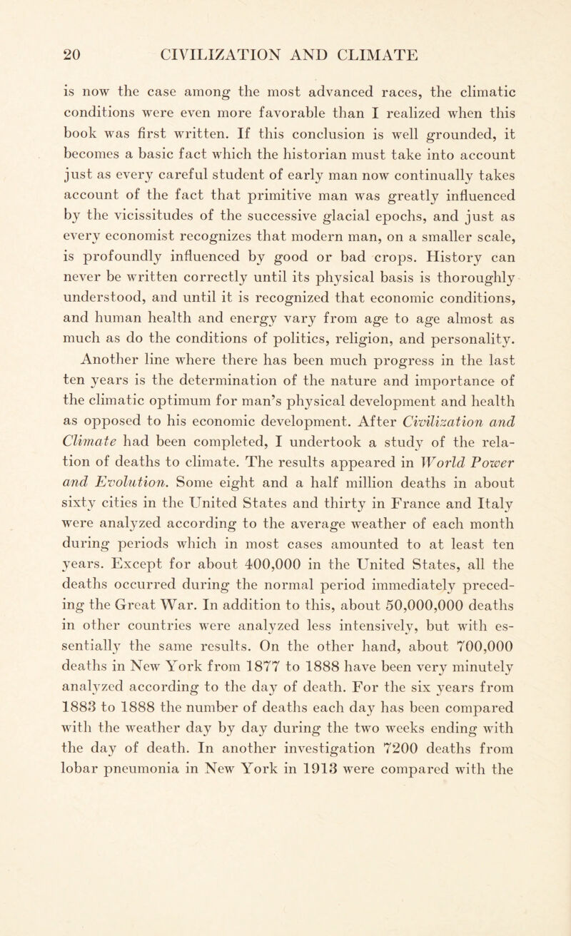 is now the case among the most advanced races, the climatic conditions were even more favorable than I realized when this book was first written. If this conclusion is well grounded, it becomes a basic fact which the historian must take into account just as every careful student of early man now continually takes account of the fact that primitive man was greatly influenced by the vicissitudes of the successive glacial epochs, and just as every economist recognizes that modern man, on a smaller scale, is profoundly influenced by good or bad crops. History can never be written correctly until its physical basis is thoroughly understood, and until it is recognized that economic conditions, and human health and energy vary from age to age almost as much as do the conditions of politics, religion, and personality. Another line where there has been much progress in the last ten years is the determination of the nature and importance of the climatic optimum for man’s physical development and health as opposed to his economic development. After Civilization and Climate had been completed, I undertook a stud}^ of the rela¬ tion of deaths to climate. The results appeared in World Power and Evolution. Some eight and a half million deaths in about sixty cities in the United States and thirty in France and Italy were analyzed according to the average weather of each month during periods which in most cases amounted to at least ten years. Except for about 400,000 in the United States, all the deaths occurred during the normal period immediately preced¬ ing the Great War. In addition to this, about 50,000,000 deaths in other countries were analyzed less intensively, but with es¬ sentially the same results. On the other hand, about 700,000 deaths in New York from 1877 to 1888 have been very minutely analyzed according to the day of death. For the six years from 1883 to 1888 the number of deaths each day has been compared with the weather day by day during the two weeks ending with the day of death. In another investigation 7200 deaths from lobar pneumonia in New York in 1913 were compared with the