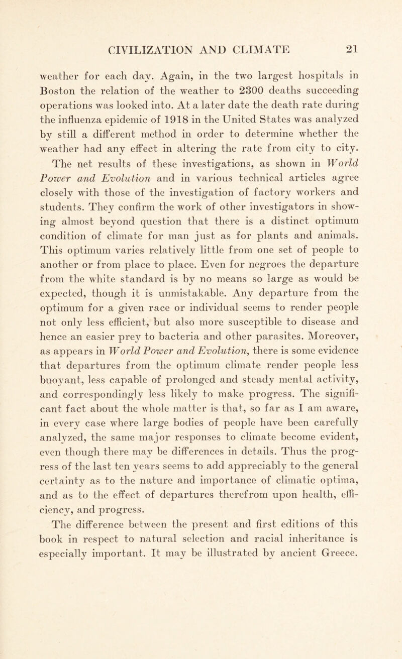 weather for each day. Again, in the two largest hospitals in Boston the relation of the weather to 2300 deaths succeeding operations was looked into. At a later date the death rate during the influenza epidemic of 1918 in the United States was analyzed by still a different method in order to determine whether the weather had any effect in altering the rate from city to city. The net results of these investigations, as shown in World Power and Evolution and in various technical articles agree closely with those of the investigation of factory workers and students. They confirm the work of other investigators in show¬ ing almost beyond question that there is a distinct optimum condition of climate for man just as for plants and animals. This optimum varies relatively little from one set of people to another or from place to place. Even for negroes the departure from the white standard is by no means so large as would be expected, though it is unmistakable. Any departure from the optimum for a given race or individual seems to render people not only less efficient, but also more susceptible to disease and hence an easier prey to bacteria and other parasites. Moreover, as appears in World Power and Evolution, there is some evidence that departures from the optimum climate render people less buoyant, less capable of prolonged and steady mental activity, and correspondingly less likely to make progress. The signifi¬ cant fact about the whole matter is that, so far as I am aware, in every case where large bodies of people have been carefully analyzed, the same major responses to climate become evident, even though there may be differences in details. Thus the prog¬ ress of the last ten years seems to add appreciably to the general certainty as to the nature and importance of climatic optima, and as to the effect of departures therefrom upon health, effi¬ ciency, and progress. The difference between the present and first editions of this book in respect to natural selection and racial inheritance is especially important. It may be illustrated bv ancient Greece.