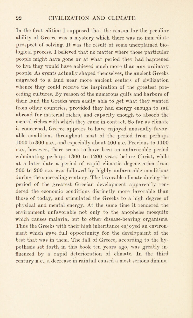 In the first edition I supposed that the reason for the peculiar ability of Greece was a mystery which there was no immediate prospect of solving. It was the result of some unexplained bio¬ logical process. I believed that no matter where those particular people might have gone or at what period they had happened to live they would have achieved much more than any ordinary people. As events actually shaped themselves, the ancient Greeks migrated to a land near more ancient centers of civilization whence they could receive the inspiration of the greatest pre¬ ceding cultures. By reason of the numerous gulfs and harbors of their land the Greeks were easily able to get what they wanted from other countries, provided they had energy enough to sail abroad for material riches, and capacity enough to absorb the mental riches with which they came in contact. So far as climate is concerned, Greece appears to have enjoyed unusually favor¬ able conditions throughout most of the period from perhaps 1000 to 300 b.c., and especially about 400 b.c. Previous to 1100 b.c., however, there seems to have been an unfavorable period culminating perhaps 1300 to 1200 years before Christ, while at a later date a period of rapid climatic degeneration from 300 to 200 b.c. was followed by highly unfavorable conditions during the succeeding century. The favorable climate during the period of the greatest Grecian development apparently ren¬ dered the economic conditions distinctly more favorable than those of today, and stimulated the Greeks to a high degree of physical and mental energy. At the same time it rendered the environment unfavorable not only to the anopheles mosquito which causes malaria, but to other disease-bearing organisms. Thus the Greeks with their high inheritance enjoyed an environ¬ ment which gave full opportunity for the development of the best that was in them. The fall of Greece, according to the hy¬ pothesis set forth in this book ten years ago, was greatly in¬ fluenced by a rapid deterioration of climate. In the third century b.c., a decrease in rainfall caused a most serious diminu-