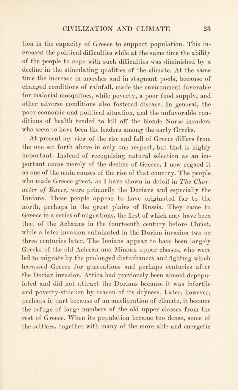 tion in the capacity of Greece to support population. This in¬ creased the political difficulties while at the same time the ability of the people to cope with such difficulties was diminished by a decline in the stimulating qualities of the climate. At the same time the increase in marshes and in stagnant pools, because of changed conditions of rainfall, made the environment favorable for malarial mosquitoes, while poverty, a poor food supply, and other adverse conditions also fostered disease. In general, the poor economic and political situation, and the unfavorable con¬ ditions of health tended to kill off the blonde Norse invaders who seem to have been the leaders among the early Greeks. At present my view of the rise and fall of Greece differs from the one set forth above in only one respect, but that is highly important. Instead of recognizing natural selection as an im¬ portant cause merely of the decline of Greece, I now regard it as one of the main causes of the rise of that country. The people who made Greece great, as I have shown in detail in The Char¬ acter of Races, were primarily the Dorians and especially the Ionians. These people appear to have originated far to the north, perhaps in the great plains of Russia. They came to Greece in a series of migrations, the first of which may have been that of the Achseans in the fourteenth century before Christ, while a later invasion culminated in the Dorian invasion two or three centuries later. The Ionians appear to have been largely Greeks of the old Achaean and Minoan upper classes, who were led to migrate by the prolonged disturbances and fighting which harassed Greece for generations and perhaps centuries after the Dorian invasion. Attica had previously been almost depopu¬ lated and did not attract the Dorians because it was infertile and poverty-stricken by reason of its dryness. Later, however, perhaps in part because of an amelioration of climate, it became the refuge of large numbers of the old upper classes from the rest of Greece. When its population became too dense, some of the settlers, together with many of the more able and energetic