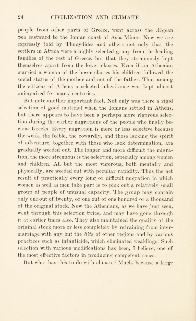 people from other parts of Greece, went across the kEgean Sea eastward to the Ionian coast of Asia Minor. Now we are expressly told by Thucydides and others not only that the settlers in Attica were a highty selected group from the leading families of the rest of Greece, but that they strenuously kept themselves apart from the lower classes. Even if an Athenian married a woman of the lower classes his children followed the social status of the mother and not of the father. Thus among the citizens of Athens a selected inheritance was kept almost unimpaired for many centuries. But note another important fact. Not only was there a rigid selection of good material when the lonians settled in Athens, but there appears to have been a perhaps more rigorous selec¬ tion during the earlier migrations of the people who finally be¬ came Greeks. Every migration is more or less selective because the weak, the feeble, the cowardly, and those lacking the spirit of adventure, together with those who lack determination, are gradually weeded out. The longer and more difficult the migra¬ tion, the more strenuous is the selection, especially among women and children. All but the most vigorous, both mentally and physically, are weeded out with peculiar rapidity. Thus the net result of practically every long or difficult migration in which women as well as men take part is to pick out a relatively small group of people of unusual capacity. The group may contain only one out of twenty, or one out of one hundred or a thousand of the original stock. Now the Athenians, as we have just seen, went through this selection twice, and may have gone through it at earlier times also. They also maintained the quality of the original stock more or less completely by refraining from inter¬ marriage with any but the elite of other regions and by various practices such as infanticide, which eliminated weaklings. Such selection with various modifications has been, I believe, one of the most effective factors in producing competent races. But what has this to do with climate? Much, because a large