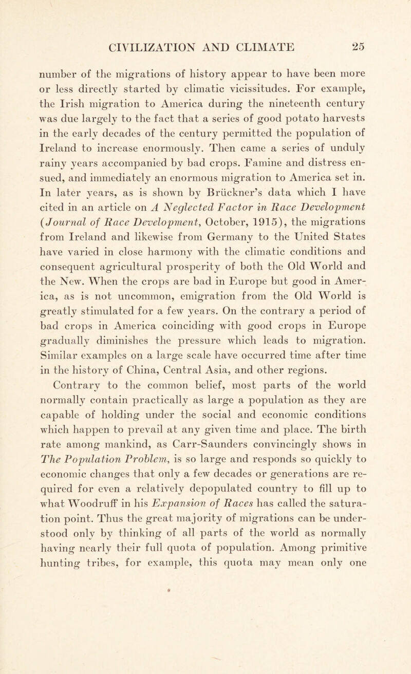 number of the migrations of history appear to have been more or less directly started by climatic vicissitudes. For example, the Irish migration to America during the nineteenth century was due largely to the fact that a series of good potato harvests in the early decades of the century permitted the population of Ireland to increase enormously. Then came a series of unduly rainy years accompanied by bad crops. Famine and distress en¬ sued, and immediately an enormous migration to America set in. In later years, as is shown by Bruckner’s data which I have cited in an article on A Neglected Factor in Race Development {Journal of Race Development, October, 1915), the migrations from Ireland and likewise from Germany to the United States have varied in close harmony with the climatic conditions and consequent agricultural prosperity of both the Old World and the New. When the crops are bad in Europe but good in Amer¬ ica, as is not uncommon, emigration from the Old World is greatly stimulated for a few years. On the contrary a period of bad crops in America coinciding with good crops in Europe gradually diminishes the pressure which leads to migration. Similar examples on a large scale have occurred time after time in the history of China, Central Asia, and other regions. Contrary to the common belief, most parts of the world normally contain practically as large a population as they are capable of holding under the social and economic conditions which happen to prevail at any given time and place. The birth rate among mankind, as Carr-Saunders convincingly shows in The Population Problem, is so large and responds so quickly to economic changes that only a few decades or generations are re¬ quired for even a relative^ depopulated country to fill up to what Woodruff in his Expansion of Races has called the satura¬ tion point. Thus the great majority of migrations can be under¬ stood only by thinking of all parts of the world as normally having nearly their full quota of population. Among primitive hunting tribes, for example, this quota may mean only one