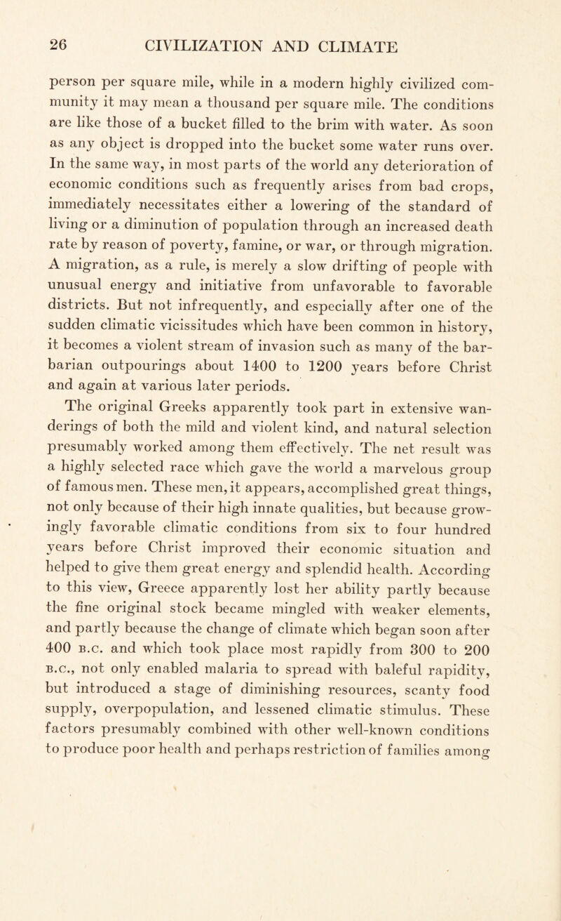 person per square mile, while in a modern highly civilized com¬ munity it may mean a thousand per square mile. The conditions are like those of a bucket filled to the brim with water. As soon as any object is dropped into the bucket some water runs over. In the same way, in most parts of the world any deterioration of economic conditions such as frequently arises from bad crops, immediately necessitates either a lowering of the standard of living or a diminution of population through an increased death rate by reason of poverty, famine, or war, or through migration. A migration, as a rule, is merely a slow drifting of people with unusual energy and initiative from unfavorable to favorable districts. But not infrequently, and especially after one of the sudden climatic vicissitudes which have been common in history, it becomes a violent stream of invasion such as many of the bar¬ barian outpourings about 1400 to 1200 years before Christ and again at various later periods. The original Greeks apparently took part in extensive wan¬ derings of both the mild and violent kind, and natural selection presumably worked among them effectively. The net result was a highly selected race which gave the world a marvelous group of famous men. These men, it appears, accomplished great things, not only because of their high innate qualities, but because grow- ingly favorable climatic conditions from six to four hundred 3^ re Christ improved their economic situation and helped to give them great energy and splendid health. According to this view, Greece apparently lost her ability partly because the fine original stock became mingled with weaker elements, and partly because the change of climate which began soon after 400 b.c. and which took place most rapidly from 300 to 200 b.c., not only enabled malaria to spread with baleful rapidity, but introduced a stage of diminishing resources, scanty food supply, overpopulation, and lessened climatic stimulus. These factors presumably combined with other well-known conditions to produce poor health and perhaps restriction of families among