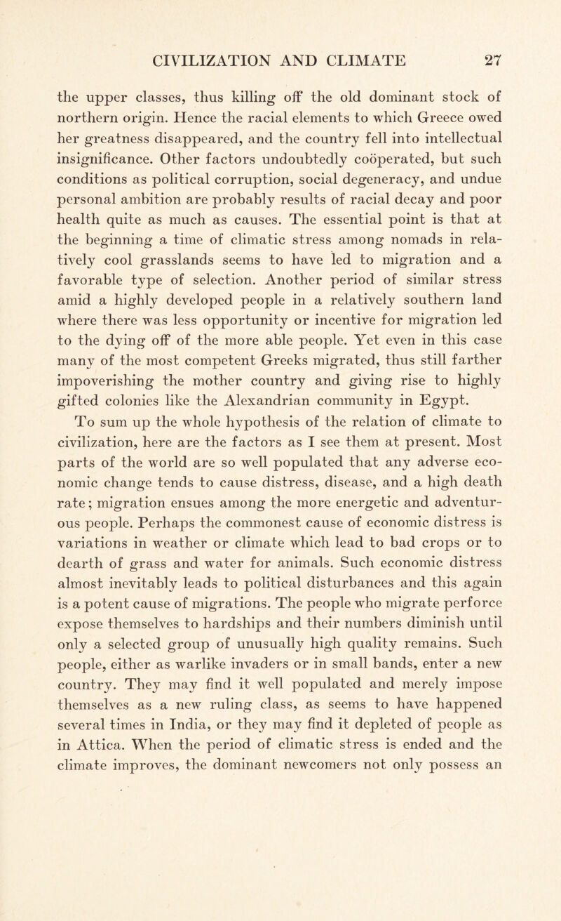the upper classes, thus killing off the old dominant stock of northern origin. Hence the racial elements to which Greece owed her greatness disappeared, and the country fell into intellectual insignificance. Other factors undoubtedly cooperated, but such conditions as political corruption, social degeneracy, and undue personal ambition are probably results of racial decay and poor health quite as much as causes. The essential point is that at the beginning a time of climatic stress among nomads in rela¬ tively cool grasslands seems to have led to migration and a favorable type of selection. Another period of similar stress amid a highly developed people in a relatively southern land where there was less opportunity or incentive for migration led to the dying off of the more able people. Yet even in this case many of the most competent Greeks migrated, thus still farther impoverishing the mother country and giving rise to highly gifted colonies like the Alexandrian community in Egypt. To sum up the whole hypothesis of the relation of climate to civilization, here are the factors as I see them at present. Most parts of the world are so well populated that any adverse eco¬ nomic change tends to cause distress, disease, and a high death rate; migration ensues among the more energetic and adventur¬ ous people. Perhaps the commonest cause of economic distress is variations in weather or climate which lead to bad crops or to dearth of grass and water for animals. Such economic distress almost inevitably leads to political disturbances and this again is a potent cause of migrations. The people who migrate perforce expose themselves to hardships and their numbers diminish until only a selected group of unusually high quality remains. Such people, either as warlike invaders or in small bands, enter a new country. They may find it well populated and merely impose themselves as a new ruling class, as seems to have happened several times in India, or they may find it depleted of people as in Attica. When the period of climatic stress is ended and the climate improves, the dominant newcomers not only possess an
