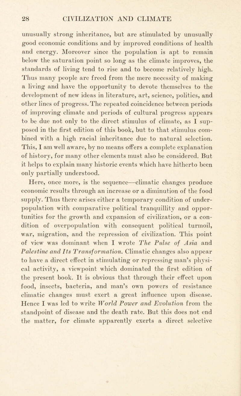 unusually strong inheritance, but are stimulated by unusually good economic conditions and by improved conditions of health and energy. Moreover since the population is apt to remain below the saturation point so long as the climate improves, the standards of living tend to rise and to become relatively high. Thus many people are freed from the mere necessity of making a living and have the opportunity to devote themselves to the development of new ideas in literature, art, science, politics, and other lines of progress. The repeated coincidence between periods of improving climate and periods of cultural progress appears to be due not only to the direct stimulus of climate, as I sup¬ posed in the first edition of this book, but to that stimulus com¬ bined with a high racial inheritance due to natural selection. This, I am well aware, by no means offers a complete explanation of history, for many other elements must also be considered. But it helps to explain many historic events which have hitherto been only partially understood. Here, once more, is the sequence—climatic changes produce economic results through an increase or a diminution of the food supply. Thus there arises either a temporary condition of under¬ population with comparative political tranquillity and oppor¬ tunities for the growth and expansion of civilization, or a con¬ dition of overpopulation with consequent political turmoil, war, migration, and the repression of civilization. This point of view was dominant when I wrote The Pulse of Asia and Palestine and Its Transformation. Climatic changes also appear to have a direct effect in stimulating or repressing man’s physi¬ cal activity, a viewpoint which dominated the first edition of the present book. It is obvious that through their effect upon food, insects, bacteria, and man’s own powers of resistance climatic changes must exert a great influence upon disease. Hence I was led to write World Power and Evolution from the standpoint of disease and the death rate. But this does not end the matter, for climate apparently exerts a direct selective