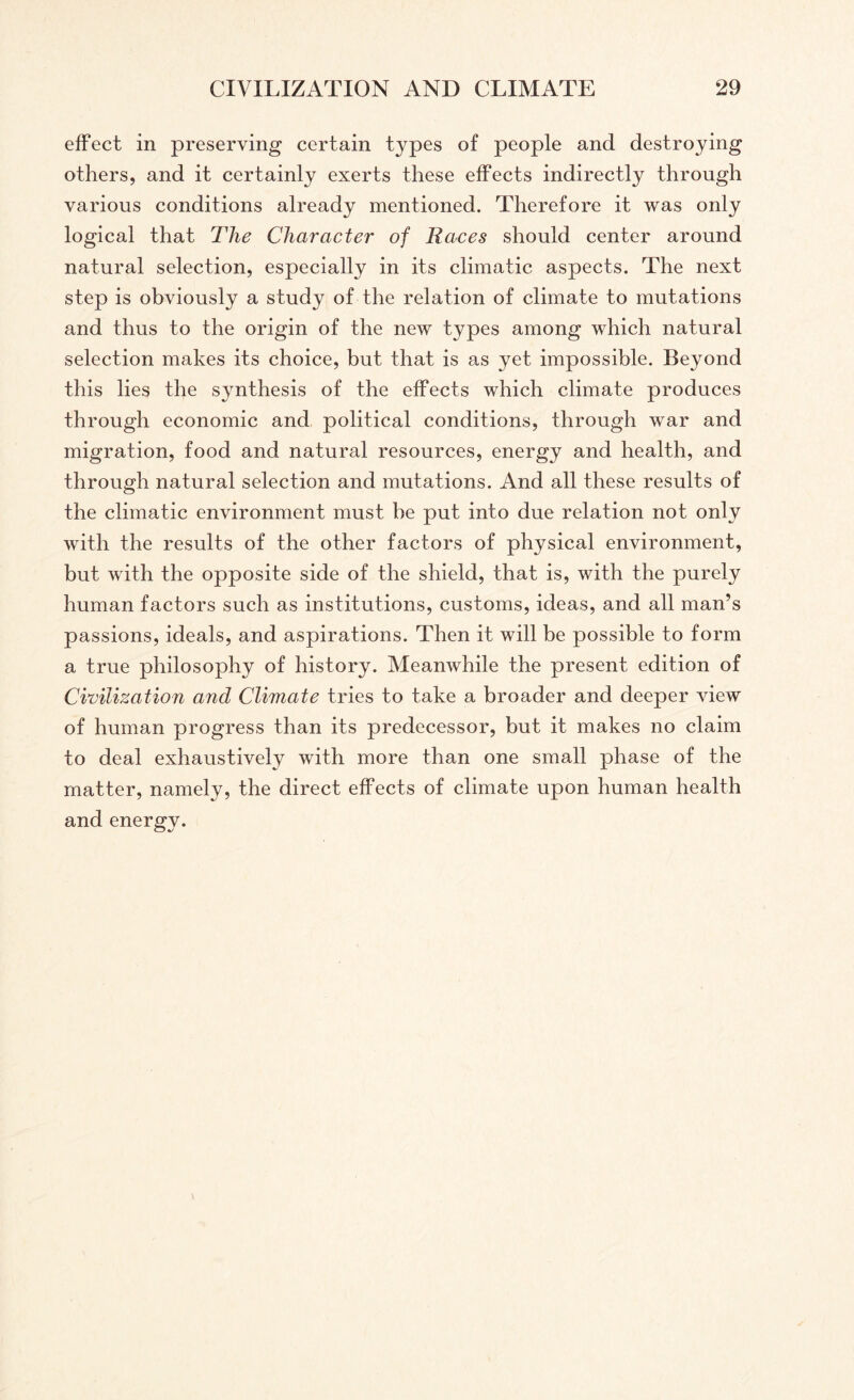 effect in preserving certain types of people and destroying others, and it certainly exerts these effects indirectly through various conditions already mentioned. Therefore it was only logical that The Character of Races should center around natural selection, especially in its climatic aspects. The next step is obviously a study of the relation of climate to mutations and thus to the origin of the new types among which natural selection makes its choice, but that is as yet impossible. Beyond this lies the synthesis of the effects which climate produces through economic and political conditions, through war and migration, food and natural resources, energy and health, and through natural selection and mutations. And all these results of the climatic environment must be put into due relation not only with the results of the other factors of physical environment, but with the opposite side of the shield, that is, with the purely human factors such as institutions, customs, ideas, and all man’s passions, ideals, and aspirations. Then it will be possible to form a true philosophy of history. Meanwhile the present edition of Civilization and Climate tries to take a broader and deeper view of human progress than its predecessor, but it makes no claim to deal exhaustively with more than one small phase of the matter, namely, the direct effects of climate upon human health and energy.