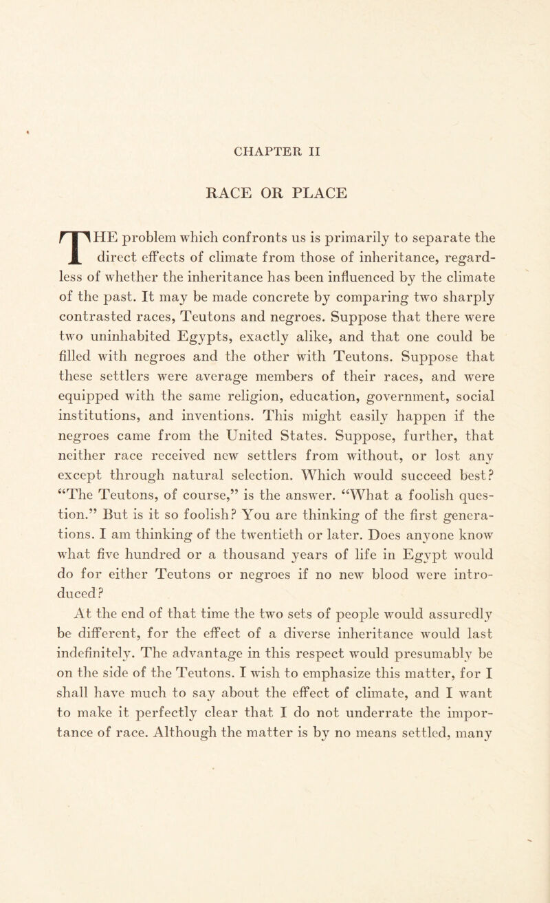 RACE OR PLACE THE problem which confronts us is primarily to separate the direct effects of climate from those of inheritance, regard¬ less of whether the inheritance has been influenced by the climate of the past. It may be made concrete by comparing two sharply contrasted races, Teutons and negroes. Suppose that there were two uninhabited Egypts, exactly alike, and that one could be filled with negroes and the other with Teutons. Suppose that these settlers were average members of their races, and were equipped with the same religion, education, government, social institutions, and inventions. This might easily happen if the negroes came from the United States. Suppose, further, that neither race received new settlers from without, or lost any except through natural selection. Which would succeed best? “The Teutons, of course,” is the answer. “What a foolish ques¬ tion.” But is it so foolish? You are thinking of the first genera¬ tions. I am thinking of the twentieth or later. Does anyone know what five hundred or a thousand years of life in Eg}rpt would do for either Teutons or negroes if no new blood were intro¬ duced ? At the end of that time the two sets of people would assuredly be different, for the effect of a diverse inheritance would last indefinitely. The advantage in this respect would presumably be on the side of the Teutons. I wish to emphasize this matter, for I shall have much to say about the effect of climate, and I want to make it perfectly clear that I do not underrate the impor¬ tance of race. Although the matter is by no means settled, many