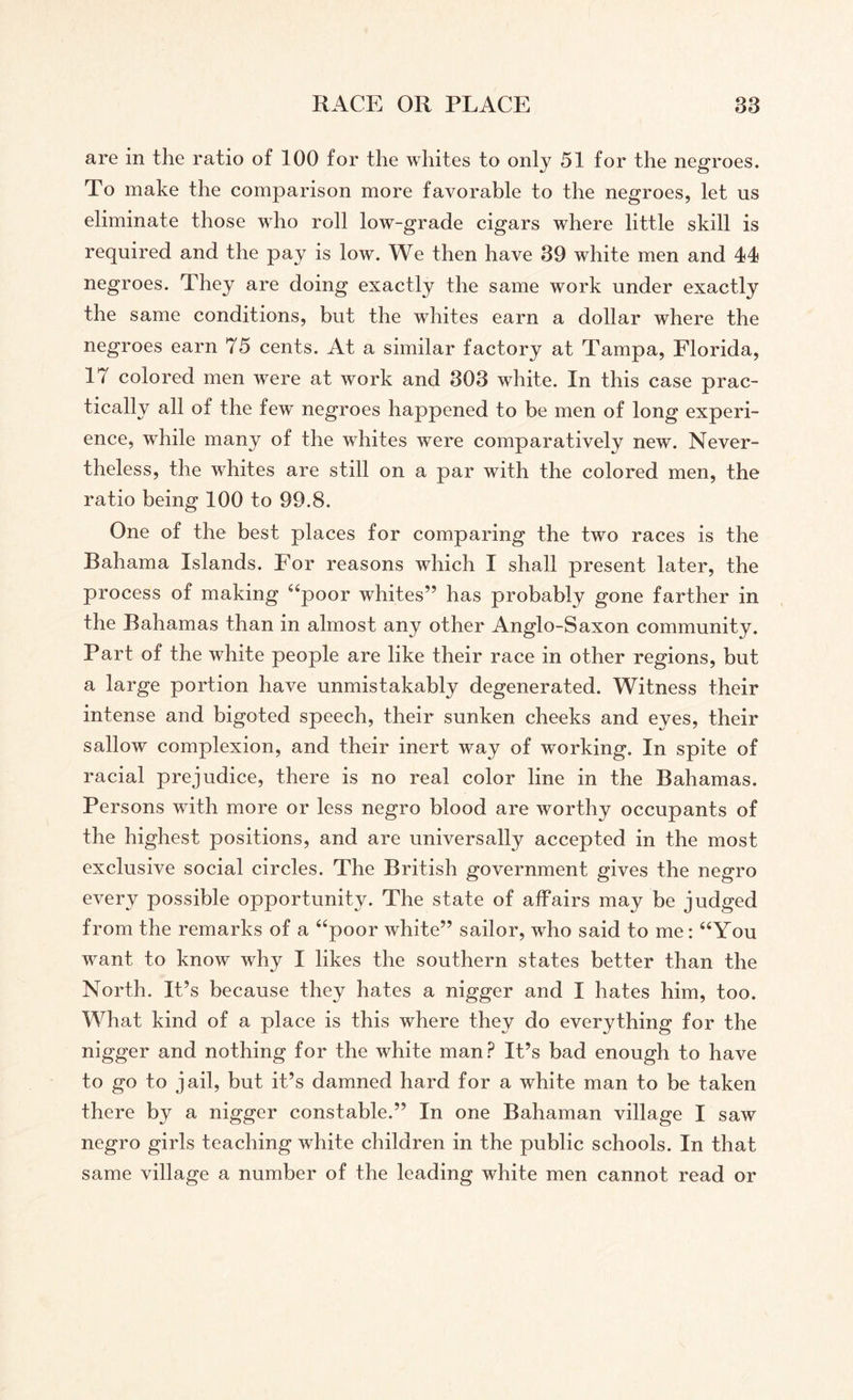 are in the ratio of 100 for the whites to only 51 for the negroes. To make the comparison more favorable to the negroes, let us eliminate those who roll low-grade cigars where little skill is required and the pay is low. We then have 39 white men and 44 negroes. They are doing exactly the same work under exactly the same conditions, but the whites earn a dollar where the negroes earn 75 cents. At a similar factory at Tampa, Florida, 17 colored men were at work and 303 white. In this case prac¬ tically all of the few negroes happened to be men of long experi¬ ence, while many of the whites were comparatively new. Never¬ theless, the whites are still on a par with the colored men, the ratio being 100 to 99.8. One of the best places for comparing the two races is the Bahama Islands. For reasons which I shall present later, the process of making “poor whites” has probably gone farther in the Bahamas than in almost any other Anglo-Saxon community. Part of the white people are like their race in other regions, but a large portion have unmistakably degenerated. Witness their intense and bigoted speech, their sunken cheeks and eyes, their sallow complexion, and their inert way of working. In spite of racial prejudice, there is no real color line in the Bahamas. Persons with more or less negro blood are worthy occupants of the highest positions, and are universally accepted in the most exclusive social circles. The British government gives the negro every possible opportunity. The state of affairs may be judged from the remarks of a “poor white” sailor, who said to me: “You want to know why I likes the southern states better than the North. IPs because they hates a nigger and I hates him, too. What kind of a place is this where they do everything for the nigger and nothing for the white man? IPs bad enough to have to go to jail, but it’s damned hard for a white man to be taken there by a nigger constable.” In one Bahaman village I saw negro girls teaching white children in the public schools. In that same village a number of the leading white men cannot read or