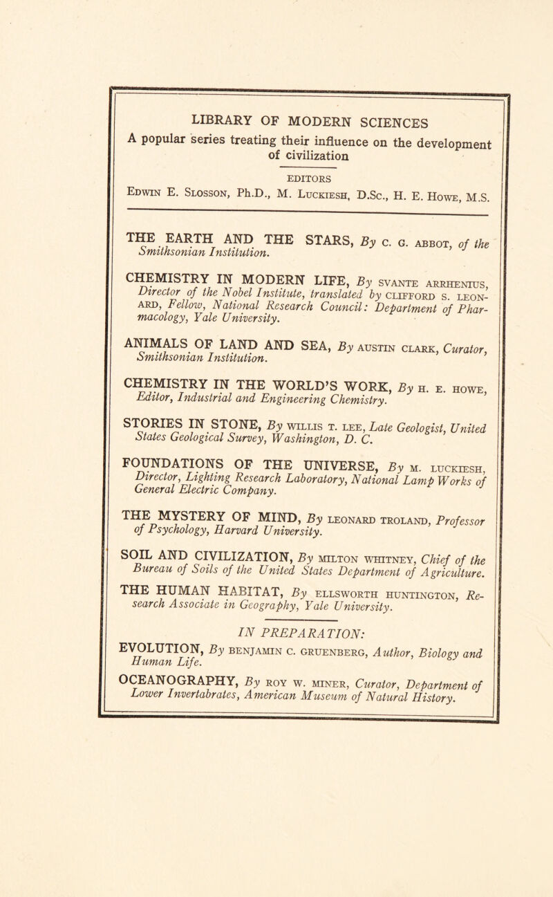 LIBRARY OF MODERN SCIENCES A popular series treating their influence on the development of civilization EDITORS Edwin E. Slosson, Ph.D., M. Luckiesh, D.Sc., H. E. Howe, M.S. and the stars, By c. g. abbot, of the ofmtnsoman InsMuUon. CHEMISTRY IN MODERN LIFE, By svante Arrhenius Director of the Nohel Institute, translated by Clifford s. Leon¬ ard, Fellow, National Research Council: Department of Phar¬ macology, Yale University. ANIMALS^ OF LAND AND SEA, By Austin clark, Curator, omithsoman Institution. CHEMISTRY IN THE WORLD’S WORK, By h. e. howe, Editor, Industrial and Engineering Chemistry. STORI^ IN STONE, By willis t. lee, Late Geologist, United otates Geological Survey, Washington, D. C. FOUNDATIONS OF THE UNIVERSE, By m. luckiesh. Director, Lighting Research Laboratory, National Lamp Works of General Electric Company. THE MYSTERY OF MIND, By Leonard troland, Professor of Psychology, Harvard University. SOIL AND CIVILIZATION, By milton whitney. Chief of the Bureau of Soils of the United States Department of Agriculture. THE HUMAN HABITAT, By ellsworth Huntington, Re¬ search Associate in Geography, Yale University. IN PREPARATION: EVOLUTION, By benjamin c. gruenberg. Author, Biology and Human Life. OCEANOGRAPHY, By roy w. miner. Curator, Department of Lower Invertabrates, American Museum of Natural History.