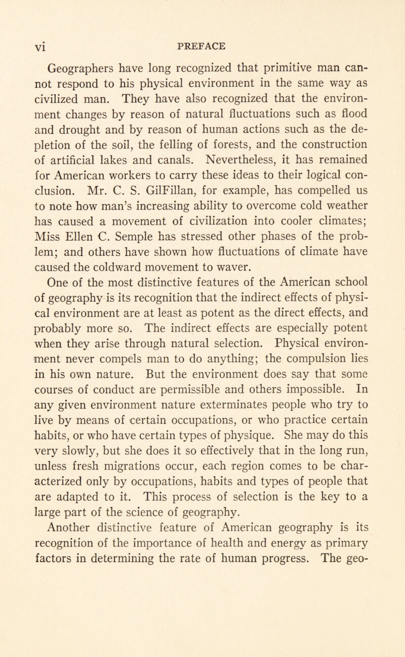 Geographers have long recognized that primitive man can¬ not respond to his physical environment in the same way as civilized man. They have also recognized that the environ¬ ment changes by reason of natural fluctuations such as flood and drought and by reason of human actions such as the de¬ pletion of the soil, the felling of forests, and the construction of artificial lakes and canals. Nevertheless, it has remained for American workers to carry these ideas to their logical con¬ clusion. Mr. C. S. GilFillan, for example, has compelled us to note how man’s increasing ability to overcome cold weather has caused a movement of civilization into cooler climates; Miss Ellen C. Semple has stressed other phases of the prob¬ lem; and others have shown how fluctuations of climate have caused the coldward movement to waver. One of the most distinctive features of the American school of geography is its recognition that the indirect effects of physi¬ cal environment are at least as potent as the direct effects, and probably more so. The indirect effects are especially potent when they arise through natural selection. Physical environ¬ ment never compels man to do anything; the compulsion lies in his own nature. But the environment does say that some courses of conduct are permissible and others impossible. In any given environment nature exterminates people who try to live by means of certain occupations, or who practice certain habits, or who have certain types of physique. She may do this very slowly, but she does it so effectively that in the long run, unless fresh migrations occur, each region comes to be char¬ acterized only by occupations, habits and types of people that are adapted to it. This process of selection is the key to a large part of the science of geography. Another distinctive feature of American geography is its recognition of the importance of health and energy as primary factors in determining the rate of human progress. The geo-