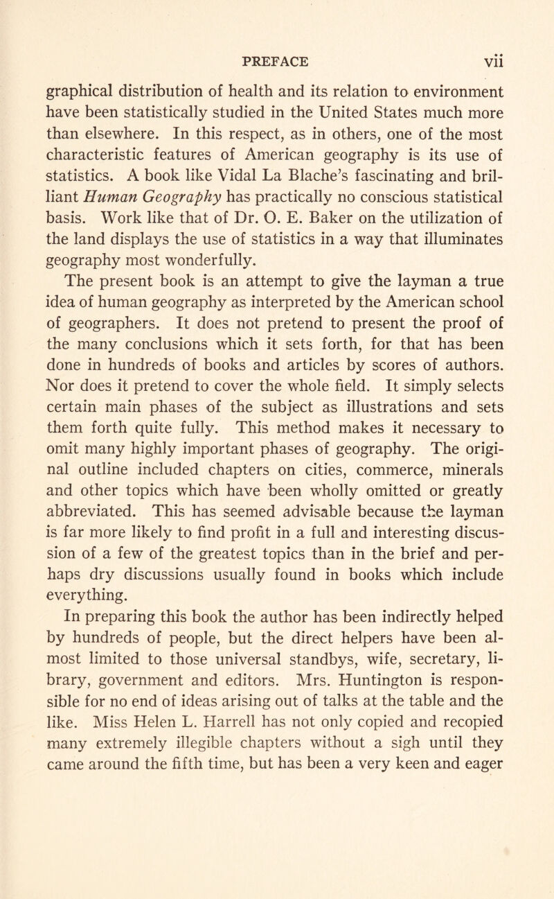 graphical distribution of health and its relation to environment have been statistically studied in the United States much more than elsewhere. In this respect, as in others, one of the most characteristic features of American geography is its use of statistics. A book like Vidal La Blache’s fascinating and bril¬ liant Human Geography has practically no conscious statistical basis. Work like that of Dr. O. E. Baker on the utilization of the land displays the use of statistics in a way that illuminates geography most wonderfully. The present book is an attempt to give the layman a true idea of human geography as interpreted by the American school of geographers. It does not pretend to present the proof of the many conclusions which it sets forth, for that has been done in hundreds of books and articles by scores of authors. Nor does it pretend to cover the whole field. It simply selects certain main phases of the subject as illustrations and sets them forth quite fully. This method makes it necessary to omit many highly important phases of geography. The origi¬ nal outline included chapters on cities, commerce, minerals and other topics which have been wholly omitted or greatly abbreviated. This has seemed advisable because the layman is far more likely to find profit in a full and interesting discus¬ sion of a few of the greatest topics than in the brief and per¬ haps dry discussions usually found in books which include everything. In preparing this book the author has been indirectly helped by hundreds of people, but the direct helpers have been al¬ most limited to those universal standbys, wife, secretary, li¬ brary, government and editors. Mrs. Huntington is respon¬ sible for no end of ideas arising out of talks at the table and the like. Miss Helen L. Harrell has not only copied and recopied many extremely illegible chapters without a sigh until they came around the fifth time, but has been a very keen and eager