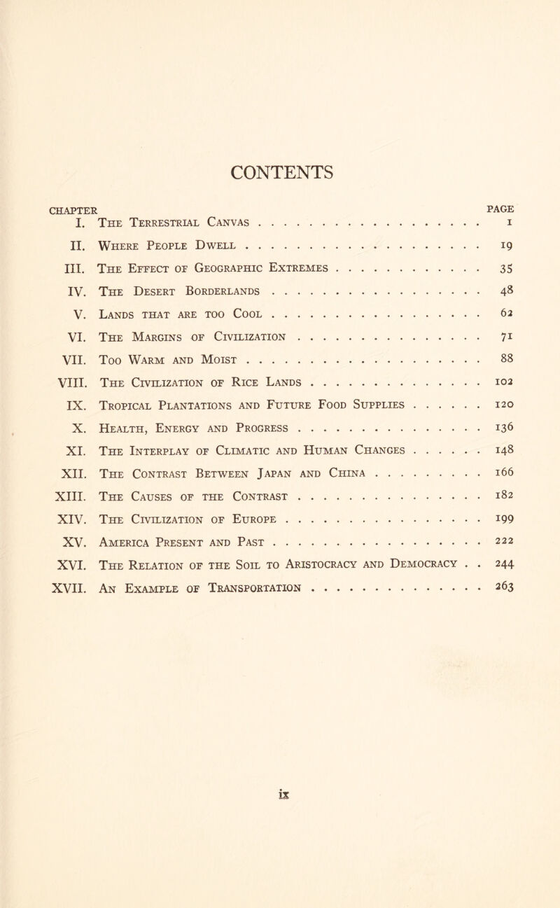 CONTENTS CHAPTER page I. The Terrestrial Canvas. i II. Where People Dwell. ig III. The Effect of Geographic Extremes. 35 IV. The Desert Borderlands .. 4* V. Lands that are too Cool. 62 VI. The Margins of Civilization. 71 VII. Too Warm and Moist. 88 VIII. The Civilization of Rice Lands.102 IX. Tropical Plantations and Future Food Supplies.120 X. Health, Energy and Progress.136 XI. The Interplay of Climatic and Human Changes.148 XH. The Contrast Between Japan and China.166 XHI. The Causes of the Contrast.182 XIV. The Civilization of Europe.199 XV. America Present and Past.222 XVI. The Relation of the Soil to Aristocracy and Democracy . . 244 XVH. An Example of Transportation.263 is