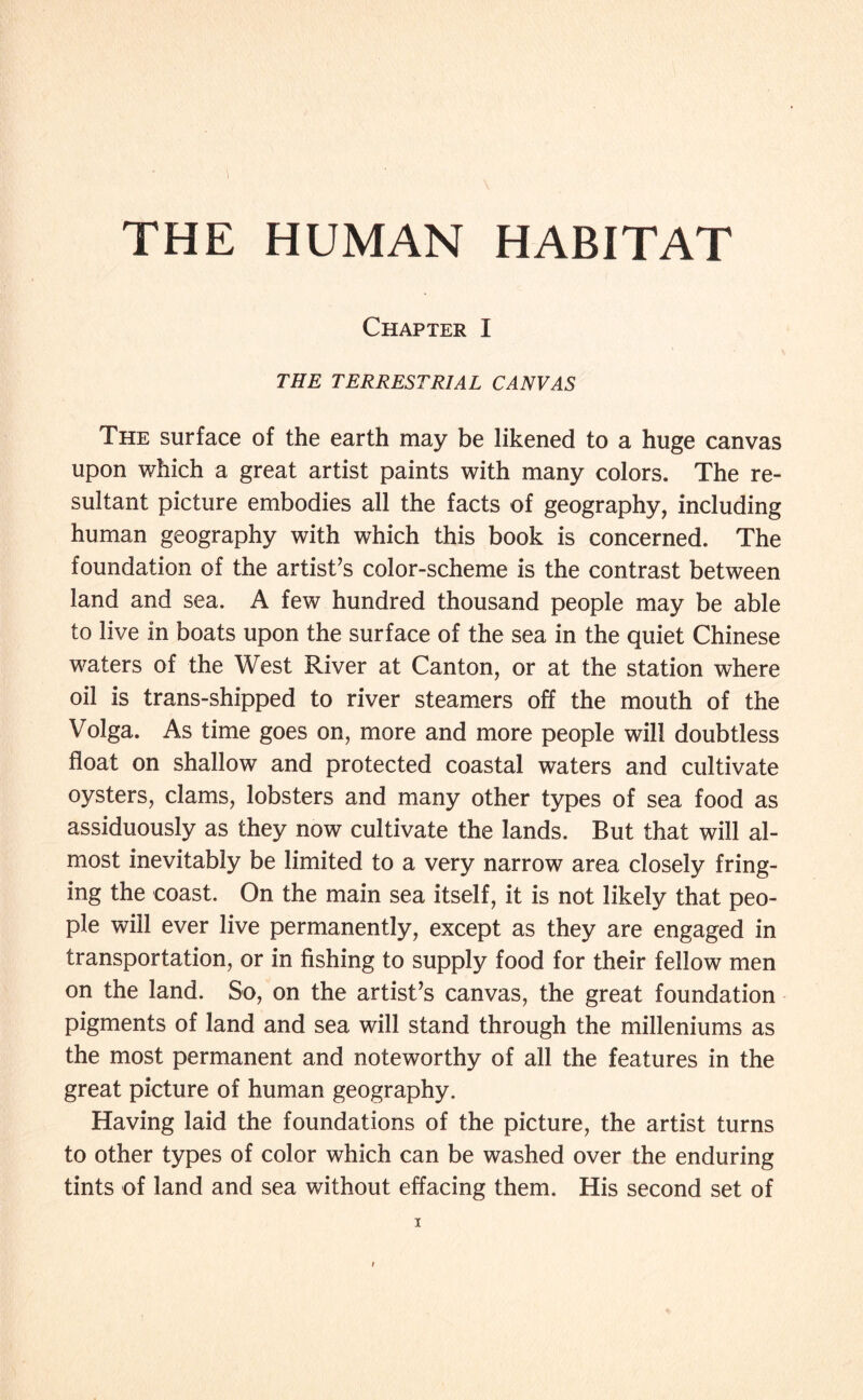 THE HUMAN HABITAT Chapter I THE TERRESTRIAL CANVAS The surface of the earth may be likened to a huge canvas upon which a great artist paints with many colors. The re¬ sultant picture embodies all the facts of geography, including human geography with which this book is concerned. The foundation of the artist’s color-scheme is the contrast between land and sea. A few hundred thousand people may be able to live in boats upon the surface of the sea in the quiet Chinese waters of the West River at Canton, or at the station where oil is trans-shipped to river steamers off the mouth of the Volga. As time goes on, more and more people will doubtless float on shallow and protected coastal waters and cultivate oysters, clams, lobsters and many other types of sea food as assiduously as they now cultivate the lands. But that will al¬ most inevitably be limited to a very narrow area closely fring¬ ing the coast. On the main sea itself, it is not likely that peo¬ ple will ever live permanently, except as they are engaged in transportation, or in fishing to supply food for their fellow men on the land. So, on the artist’s canvas, the great foundation pigments of land and sea will stand through the milleniums as the most permanent and noteworthy of all the features in the great picture of human geography. Having laid the foundations of the picture, the artist turns to other types of color which can be washed over the enduring tints of land and sea without effacing them. His second set of