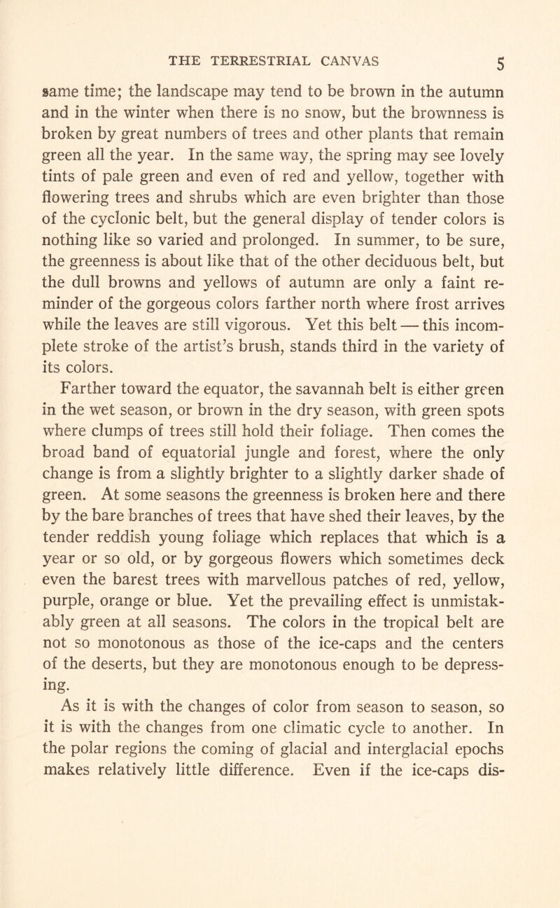 S same time; the landscape may tend to be brown in the autumn and in the winter when there is no snow, but the brownness is broken by great numbers of trees and other plants that remain green all the year. In the same way, the spring may see lovely tints of pale green and even of red and yellow, together with flowering trees and shrubs which are even brighter than those of the cyclonic belt, but the general display of tender colors is nothing like so varied and prolonged. In summer, to be sure, the greenness is about like that of the other deciduous belt, but the dull browns and yellows of autumn are only a faint re¬ minder of the gorgeous colors farther north where frost arrives while the leaves are still vigorous. Yet this belt — this incom¬ plete stroke of the artist’s brush, stands third in the variety of its colors. Farther toward the equator, the savannah belt is either green in the wet season, or brown in the dry season, with green spots where clumps of trees still hold their foliage. Then comes the broad band of equatorial jungle and forest, where the only change is from a slightly brighter to a slightly darker shade of green. At some seasons the greenness is broken here and there by the bare branches of trees that have shed their leaves, by the tender reddish young foliage which replaces that which is a year or so old, or by gorgeous flowers which sometimes deck even the barest trees with marvellous patches of red, yellow, purple, orange or blue. Yet the prevailing effect is unmistak¬ ably green at all seasons. The colors in the tropical belt are not so monotonous as those of the ice-caps and the centers of the deserts, but they are monotonous enough to be depress¬ ing. As it is with the changes of color from season to season, so it is with the changes from one climatic cycle to another. In the polar regions the coming of glacial and interglacial epochs makes relatively little difference. Even if the ice-caps dis-