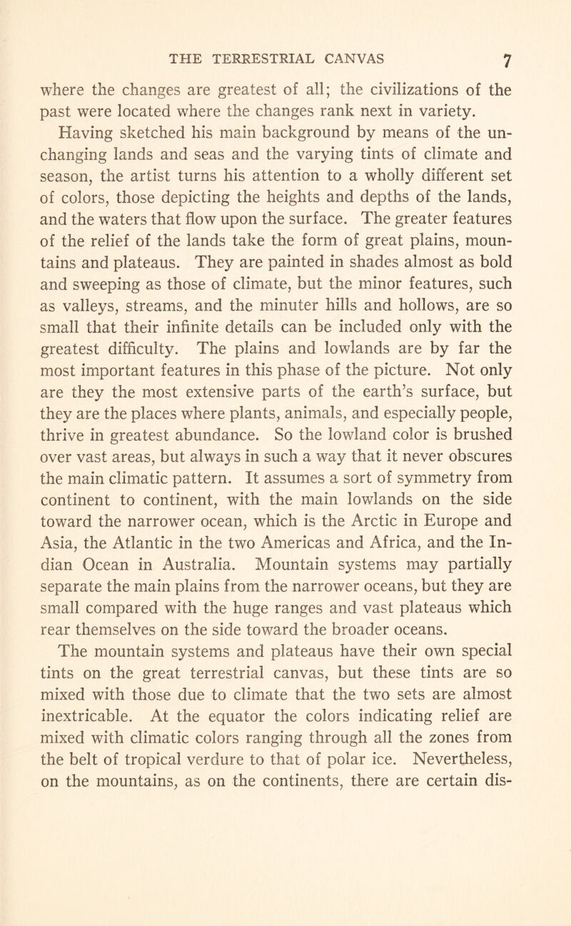 where the changes are greatest of all; the civilizations of the past were located where the changes rank next in variety. Having sketched his main background by means of the un¬ changing lands and seas and the varying tints of climate and season, the artist turns his attention to a wholly different set of colors, those depicting the heights and depths of the lands, and the waters that flow upon the surface. The greater features of the relief of the lands take the form of great plains, moun¬ tains and plateaus. They are painted in shades almost as bold and sweeping as those of climate, but the minor features, such as valleys, streams, and the minuter hills and hollows, are so small that their infinite details can be included only with the greatest difficulty. The plains and lowlands are by far the most important features in this phase of the picture. Not only are they the most extensive parts of the earth’s surface, but they are the places where plants, animals, and especially people, thrive in greatest abundance. So the lowland color is brushed over vast areas, but always in such a way that it never obscures the main climatic pattern. It assumes a sort of symmetry from continent to continent, with the main lowlands on the side toward the narrower ocean, which is the Arctic in Europe and Asia, the Atlantic in the two Americas and Africa, and the In¬ dian Ocean in Australia. Mountain systems may partially separate the main plains from the narrower oceans, but they are small compared with the huge ranges and vast plateaus which rear themselves on the side toward the broader oceans. The mountain systems and plateaus have their own special tints on the great terrestrial canvas, but these tints are so mixed with those due to climate that the two sets are almost inextricable. At the equator the colors indicating relief are mixed with climatic colors ranging through all the zones from the belt of tropical verdure to that of polar ice. Nevertheless, on the mountains, as on the continents, there are certain dis-