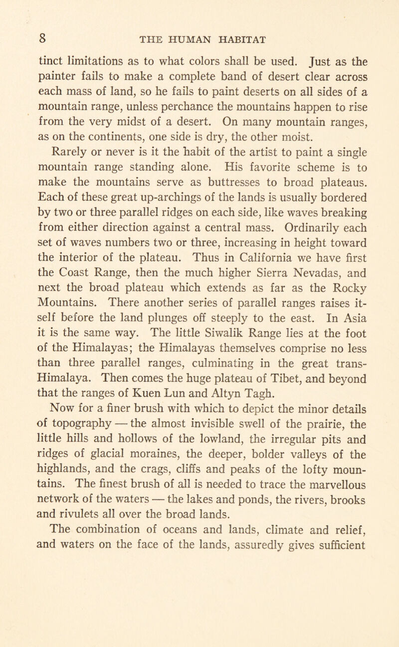 tinct limitations as to what colors shall be used. Just as the painter fails to make a complete band of desert clear across each mass of land, so he fails to paint deserts on all sides of a mountain range, unless perchance the mountains happen to rise from the very midst of a desert. On many mountain ranges, as on the continents, one side is dry, the other moist. Rarely or never is it the habit of the artist to paint a single mountain range standing alone. His favorite scheme is to make the mountains serve as buttresses to broad plateaus. Each of these great up-archings of the lands is usually bordered by two or three parallel ridges on each side, like waves breaking from either direction against a central mass. Ordinarily each set of waves numbers two or three, increasing in height toward the interior of the plateau. Thus in California we have first the Coast Range, then the much higher Sierra Nevadas, and next the broad plateau which extends as far as the Rocky Mountains. There another series of parallel ranges raises it¬ self before the land plunges off steeply to the east. In Asia it is the same way. The little Siwalik Range lies at the foot of the Himalayas; the Himalayas themselves comprise no less than three parallel ranges, culminating in the great trans- Himalaya. Then comes the huge plateau of Tibet, and beyond that the ranges of Kuen Lun and Altyn Tagh. Now for a finer brush with which to depict the minor details of topography — the almost invisible swell of the prairie, the little hills and hollows of the lowland, the irregular pits and ridges of glacial moraines, the deeper, bolder valleys of the highlands, and the crags, cliffs and peaks of the lofty moun¬ tains. The finest brush of all is needed to trace the marvellous network of the waters — the lakes and ponds, the rivers, brooks and rivulets all over the broad lands. The combination of oceans and lands, climate and relief, and waters on the face of the lands, assuredly gives sufficient