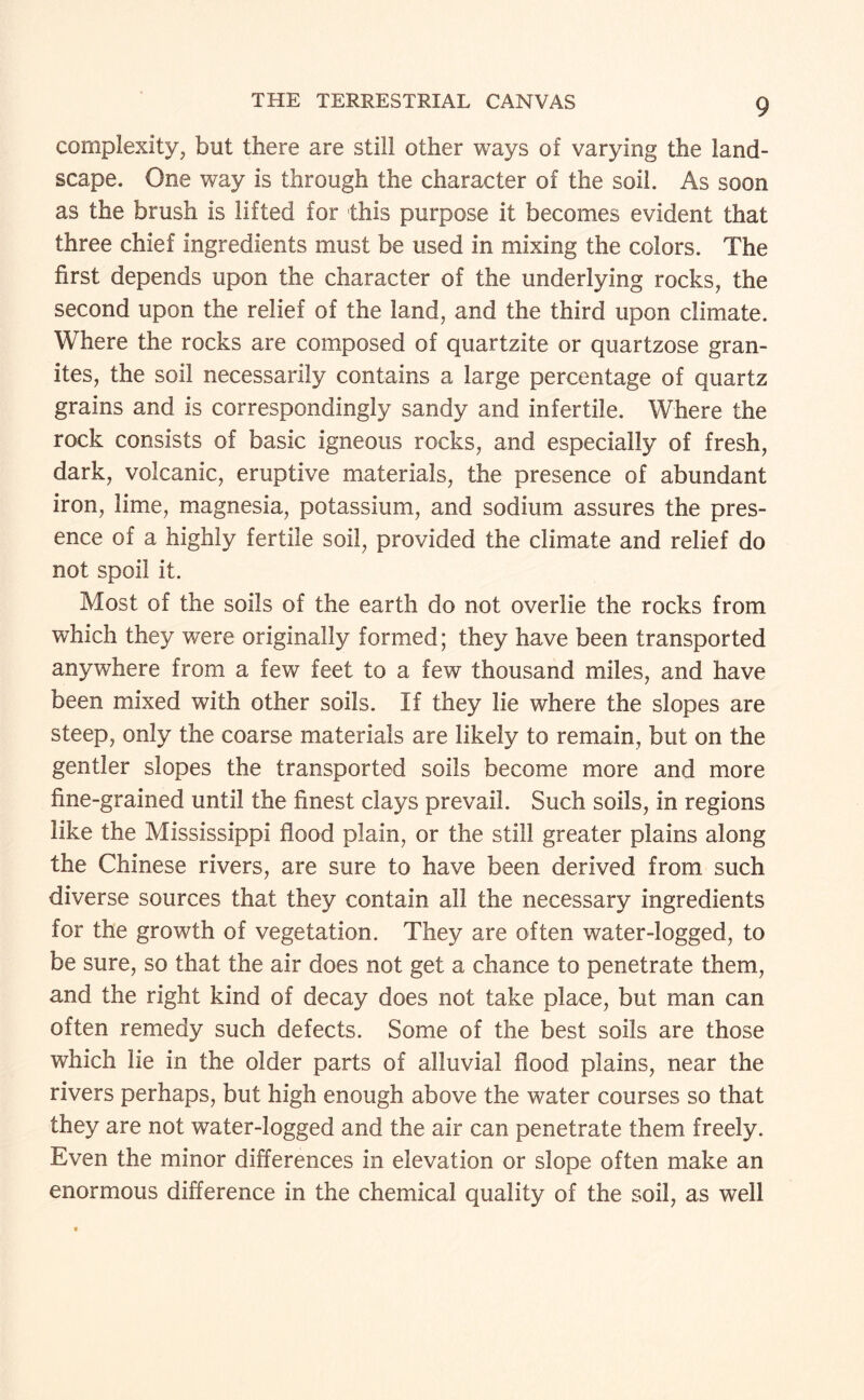complexity, but there are still other ways of varying the land¬ scape. One way is through the character of the soil. As soon as the brush is lifted for this purpose it becomes evident that three chief ingredients must be used in mixing the colors. The first depends upon the character of the underlying rocks, the second upon the relief of the land, and the third upon climate. Where the rocks are composed of quartzite or quartzose gran¬ ites, the soil necessarily contains a large percentage of quartz grains and is correspondingly sandy and infertile. Where the rock consists of basic igneous rocks, and especially of fresh, dark, volcanic, eruptive materials, the presence of abundant iron, lime, magnesia, potassium, and sodium assures the pres¬ ence of a highly fertile soil, provided the climate and relief do not spoil it. Most of the soils of the earth do not overlie the rocks from which they were originally formed; they have been transported anywhere from a few feet to a few thousand miles, and have been mixed with other soils. If they lie where the slopes are steep, only the coarse materials are likely to remain, but on the gentler slopes the transported soils become more and more fine-grained until the finest clays prevail. Such soils, in regions like the Mississippi flood plain, or the still greater plains along the Chinese rivers, are sure to have been derived from such diverse sources that they contain all the necessary ingredients for the growth of vegetation. They are often water-logged, to be sure, so that the air does not get a chance to penetrate them, and the right kind of decay does not take place, but man can often remedy such defects. Some of the best soils are those which lie in the older parts of alluvial flood plains, near the rivers perhaps, but high enough above the water courses so that they are not water-logged and the air can penetrate them freely. Even the minor differences in elevation or slope often make an enormous difference in the chemical quality of the soil, as well