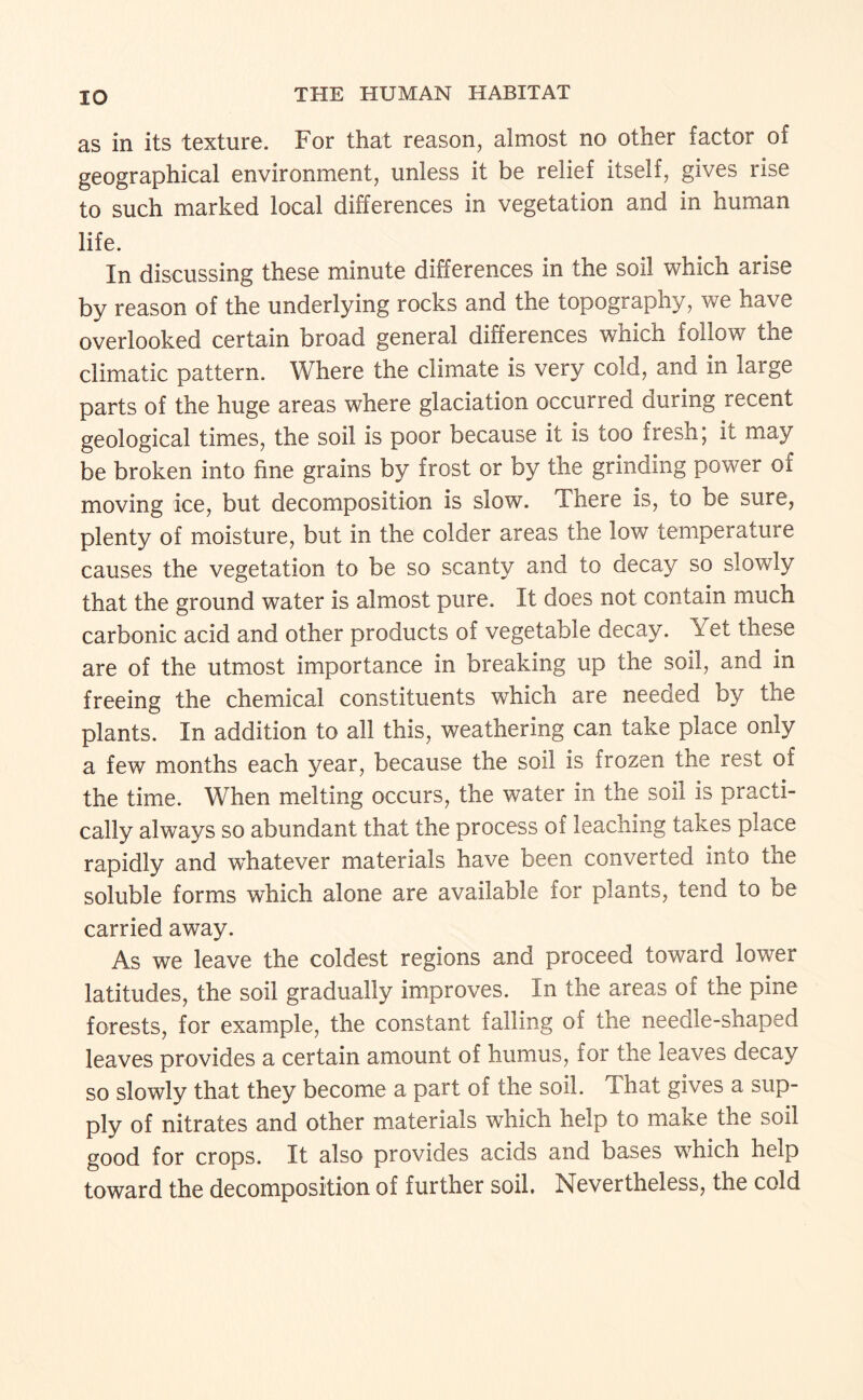 as in its texture. For that reason, almost no other factor of geographical environment, unless it be relief itself, gives rise to such marked local differences in vegetation and in human life. In discussing these minute differences in the soil which arise by reason of the underlying rocks and the topography, we have overlooked certain broad general differences which follow the climatic pattern. Where the climate is very cold, and in large parts of the huge areas where glaciation occurred during recent geological times, the soil is poor because it is too fresh; it may be broken into fine grains by frost or by the grinding power of moving ice, but decomposition is slow. There is, to be sure, plenty of moisture, but in the colder areas the low temperature causes the vegetation to be so scanty and to decay so slowly that the ground water is almost pure. It does not contain much carbonic acid and other products of vegetable decay. Yet these are of the utmost importance in breaking up the soil, and in freeing the chemical constituents which are needed by the plants. In addition to all this, weathering can take place only a few months each year, because the soil is frozen the rest of the time. When melting occurs, the water in the soil is practi¬ cally always so abundant that the process of leaching takes place rapidly and w^hatever materials have been converted into the soluble forms which alone are available for plants, tend to be carried away. As we leave the coldest regions and proceed toward lower latitudes, the soil gradually improves. In the areas of the pine forests, for example, the constant falling of the needle-shaped leaves provides a certain amount of humus, for the leaves decay so slowly that they become a part of the soil. That gives a sup¬ ply of nitrates and other materials which help to make the soil good for crops. It also provides acids and bases which help toward the decomposition of further soil. Nevertheless, the cold