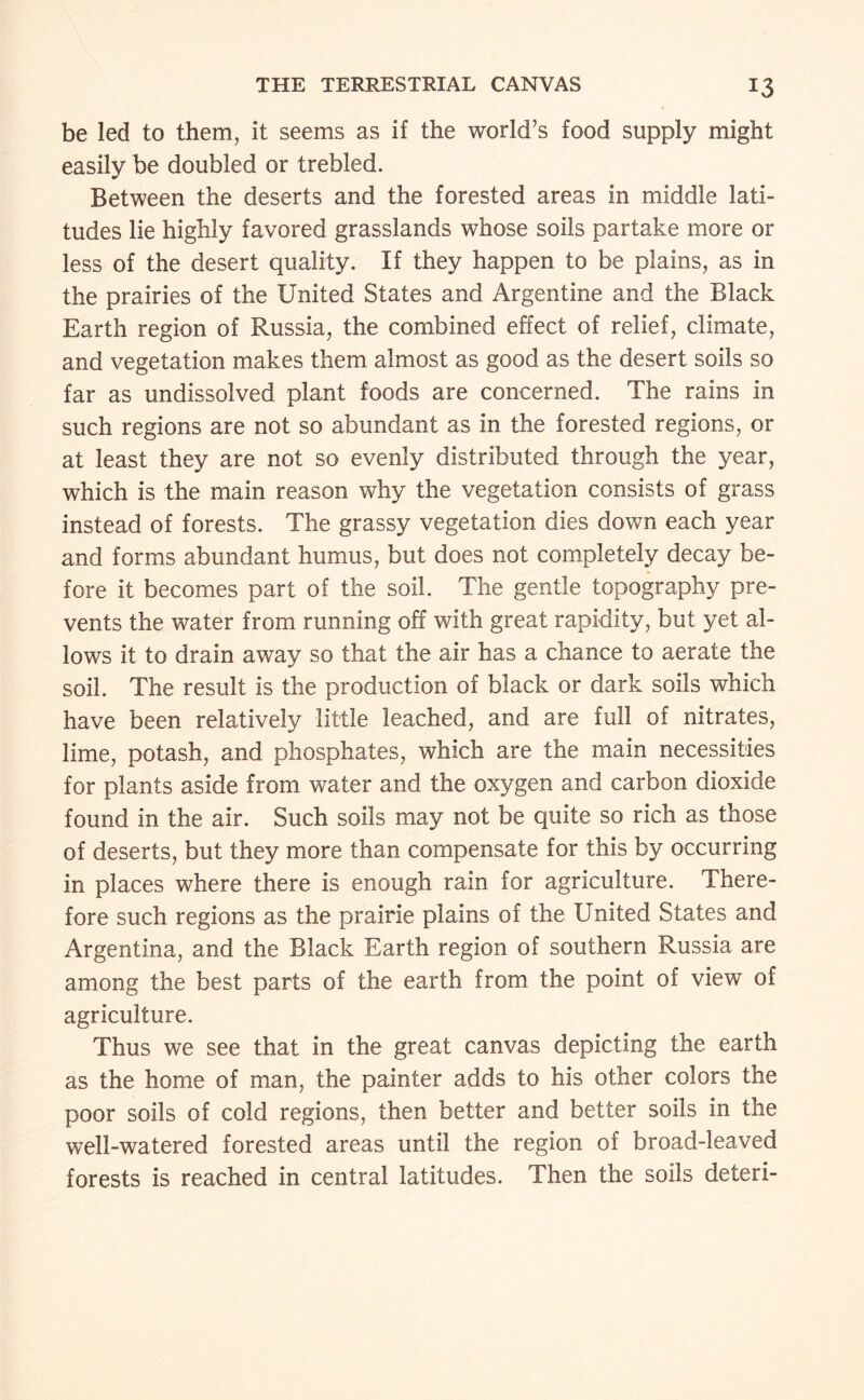 be led to them, it seems as if the world’s food supply might easily be doubled or trebled. Between the deserts and the forested areas in middle lati¬ tudes lie highly favored grasslands whose soils partake more or less of the desert quality. If they happen to be plains, as in the prairies of the United States and Argentine and the Black Earth region of Russia, the combined effect of relief, climate, and vegetation makes them almost as good as the desert soils so far as undissolved plant foods are concerned. The rains in such regions are not so abundant as in the forested regions, or at least they are not so evenly distributed through the year, which is the main reason why the vegetation consists of grass instead of forests. The grassy vegetation dies down each year and forms abundant humus, but does not completely decay be¬ fore it becomes part of the soil. The gentle topography pre¬ vents the water from running off with great rapidity, but yet al¬ lows it to drain away so that the air has a chance to aerate the soil. The result is the production of black or dark soils which have been relatively little leached, and are full of nitrates, lime, potash, and phosphates, which are the main necessities for plants aside from water and the oxygen and carbon dioxide found in the air. Such soils may not be quite so rich as those of deserts, but they more than compensate for this by occurring in places where there is enough rain for agriculture. There¬ fore such regions as the prairie plains of the United States and Argentina, and the Black Earth region of southern Russia are among the best parts of the earth from the point of view of agriculture. Thus we see that in the great canvas depicting the earth as the home of man, the painter adds to his other colors the poor soils of cold regions, then better and better soils in the well-watered forested areas until the region of broad-leaved forests is reached in central latitudes. Then the soils deteri-