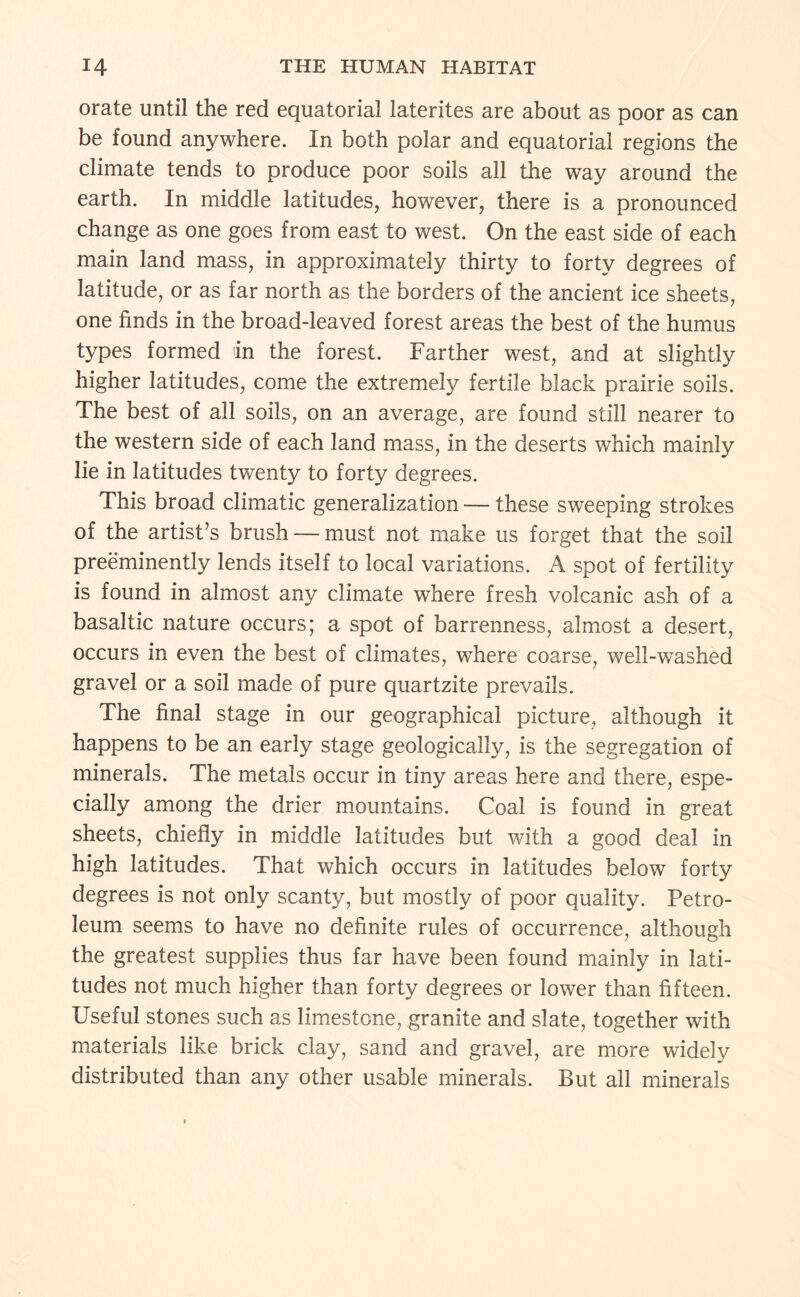 orate until the red equatorial laterites are about as poor as can be found anywhere. In both polar and equatorial regions the climate tends to produce poor soils all the way around the earth. In middle latitudes, however, there is a pronounced change as one goes from east to west. On the east side of each main land mass, in approximately thirty to forty degrees of latitude, or as far north as the borders of the ancient ice sheets, one finds in the broad-leaved forest areas the best of the humus types formed in the forest. Farther west, and at slightly higher latitudes, come the extremely fertile black prairie soils. The best of all soils, on an average, are found still nearer to the western side of each land mass, in the deserts which mainly lie in latitudes twenty to forty degrees. This broad climatic generalization — these sweeping strokes of the artist’s brush — must not make us forget that the soil preeminently lends itself to local variations. A spot of fertility is found in almost any climate where fresh volcanic ash of a basaltic nature occurs; a spot of barrenness, almost a desert, occurs in even the best of climates, where coarse, well-washed gravel or a soil made of pure quartzite prevails. The final stage in our geographical picture, although it happens to be an early stage geologically, is the segregation of minerals. The metals occur in tiny areas here and there, espe¬ cially among the drier mountains. Coal is found in great sheets, chiefly in middle latitudes but with a good deal in high latitudes. That which occurs in latitudes below forty degrees is not only scanty, but mostly of poor quality. Petro¬ leum seems to have no definite rules of occurrence, although the greatest supplies thus far have been found mainly in lati¬ tudes not much higher than forty degrees or lower than fifteen. Useful stones such as limestone, granite and slate, together with materials like brick clay, sand and gravel, are more widely distributed than any other usable minerals. But all minerals