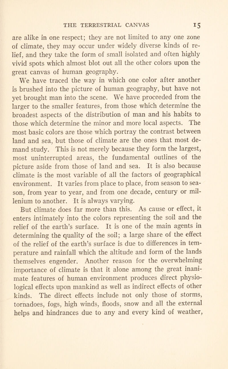 are alike in one respect; they are not limited to any one zone of climate, they may occur under widely diverse kinds of re¬ lief, and they take the form of small isolated and often highly vivid spots which almost blot out all the other colors upon the great canvas of human geography. We have traced the way in which one color after another is brushed into the picture of human geography, but have not yet brought man into the scene. We have proceeded from the larger to the smaller features, from those which determine the broadest aspects of the distribution of man and his habits to those which determine the minor and more local aspects. The most basic colors are those which portray the contrast between land and sea, but those of climate are the ones that most de¬ mand study. This is not merely because they form the largest, most uninterrupted areas, the fundamental outlines of the picture aside from those of land and sea. It is also because climate is the most variable of all the factors of geographical environment. It varies from place to place, from season to sea¬ son, from year to year, and from one decade, century or mil- lenium to another. It is always varying. But climate does far more than this. As cause or effect, it enters intimately into the colors representing the soil and the relief of the earth’s surface. It is one of the main agents in determining the quality of the soil; a large share of the effect of the relief of the earth’s surface is due to differences in tem¬ perature and rainfall which the altitude and form of the lands themselves engender. Another reason for the overwhelming importance of climate is that it alone among the great inani¬ mate features of human environment produces direct physio¬ logical effects upon mankind as well as indirect effects of other kinds. The direct effects include not only those of storms, tornadoes, fogs, high winds, floods, snow and all the external helps and hindrances due to any and every kind of weather.