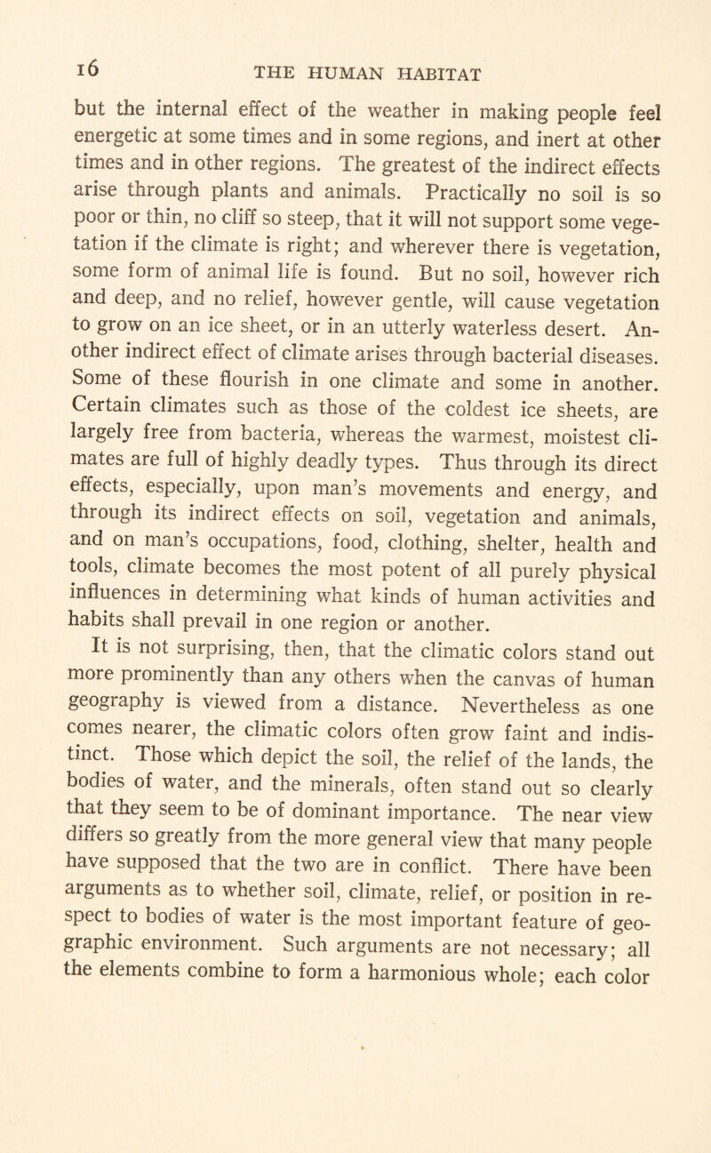 but the internal effect of the weather in making people feel energetic at some times and in some regions, and inert at other times and in other regions. The greatest of the indirect effects arise through plants and animals. Practically no soil is so poor or thin, no cliff so steep, that it will not support some vege¬ tation if the climate is right; and wherever there is vegetation, some form of animal life is found. But no soil, however rich and deep, and no relief, however gentle, will cause vegetation to grow on an ice sheet, or in an utterly waterless desert. An¬ other indirect effect of climate arises through bacterial diseases. Some of these flourish in one climate and some in another. Certain climates such as those of the coldest ice sheets, are largely free from bacteria, whereas the warmest, moistest cli¬ mates are full of highly deadly types. Thus through its direct effects, especially, upon man’s movements and energy, and through its indirect effects on soil, vegetation and animals, and on man’s occupations, food, clothing, shelter, health and tools, climate becomes the most potent of all purely physical influences in determining what kinds of human activities and habits shall prevail in one region or another. It is not surprising, then, that the climatic colors stand out more prominently than any others when the canvas of human geography is viewed from a distance. Nevertheless as one comes nearer, the climatic colors often grow faint and indis¬ tinct. Those which depict the soil, the relief of the lands, the bodies of water, and the minerals, often stand out so clearly that they seem to be of dominant importance. The near view differs so greatly from the more general view that many people have supposed that the two are in conflict. There have been arguments as to whether soil, climate, relief, or position in re¬ spect to bodies of water is the most important feature of geo¬ graphic environment. Such arguments are not necessary; all the elements combine to form a harmonious whole; each color
